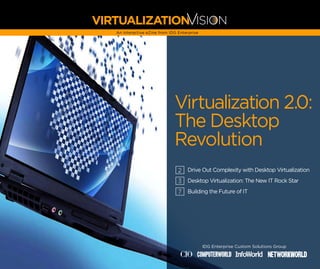 V
VIRTUALIZATION ISION
   An interactive eZine from IDG Enterprise




                               Virtualization 2.0:
                               The Desktop
                               Revolution
                                 2 Drive Out Complexity with Desktop Virtualization
                                 3 Desktop Virtualization: The New IT Rock Star
                                 7   Building the Future of IT




                                              IDG Enterprise Custom Solutions Group

                                          COMPUTERWORLD
 