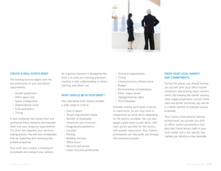 CREATE A REAL ESTATE BRIEF                   An important element in developing this       –   Technical requirements                KNOW YOUR LOCAL MARKET
                                             brief is to audit your existing premises—     –   Timing                                AND COMMITMENTS
The briefing process begins with the
                                             creating a clear understanding of what’s      –   Communications infrastructure
documentation of your workplace                                                                                                      During this phase, you should familiar-
                                             working, and what’s not.                      –   Budget
requirements.                                                                                                                        ize yourself with local office market
                                                                                           –   Environmental considerations
                                                                                                                                     conditions and existing lease commit-
  –   Growth projections                                                                   –   Other unique needs
                                             WHAT SHOULD BE IN YOUR BRIEF?                                                           ments. By knowing the market vacancy
  –   Office space size                                                                    –   Signage/naming rights
                                                                                                                                     rates, supply projections, current rental
  –   Space configuration                    Your real estate brief should consider        –   Term/renewals
                                                                                                                                     rates and tenant incentives, you will be
  –   Organizational vision                  a wide range of criteria:
                                                                                         Consider ranking each factor in terms       in a better position to evaluate various
  –   Cost parameters
                                               – Size of space                           of importance, as you may have to           proposals.
  –   Timing
                                               – Tenant improvement needs                compromise on some items, depending
                                                                                                                                     Your Colliers International leasing
A well-prepared real estate brief will         – Number of employees                     on the options available. You can also
                                                                                                                                     professional can provide you with
synthesise these elements and translate          (maximum and minimum)                   assign a point value to each factor, with
                                                                                                                                     an office market presentation that
them into your property requirements.          – Image/quality/aesthetics                more points possible for the factors
                                                                                                                                     describes these factors, both in your
The brief will expedite your decision-         – Location                                with greater importance. Your Colliers
                                                                                                                                     local market and in the specific sub-
making process. You will save considerable     – Parking                                 professional can help guide you through
                                                                                                                                     markets you identify as most desirable.
time by inspecting and reviewing only          – Building services                       this evaluation process.
suitable properties.                           – Office hours
                                               – Security and access
Your brief also creates a framework
                                               – Lease structure preferences
to evaluate and compare your options.



Colliers International                                                                                                                                   Office Leasing Guide P. 9
 