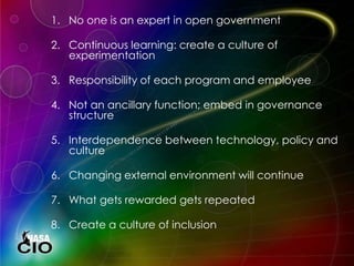 1. No one is an expert in open government
2. Continuous learning: create a culture of
experimentation
3. Responsibility of each program and employee
4. Not an ancillary function; embed in governance
structure
5. Interdependence between technology, policy and
culture
6. Changing external environment will continue
7. What gets rewarded gets repeated
8. Create a culture of inclusion