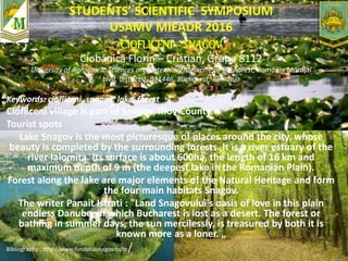 STUDENTS’ SCIENTIFIC SYMPOSIUM
USAMV MIEADR 2016
CIOFLICENI – SNAGOV
Ciobănică Florin – Cristian, Grupa 8112
University of Agronomic Sciences and Veterinary Medicine of Bucharest, Romania Mărăşti
blvd, district 1, 011446, Bucharest, Romania
Keywords: ciofliceni, snagov, lake, forest
Ciofliceni village is part of Snagov, Ilfov County.
Tourist spots
Lake Snagov is the most picturesque of places around the city, whose
beauty is completed by the surrounding forests. It is a river estuary of the
river Ialomita. Its surface is about 600ha, the length of 16 km and
maximum depth of 9 m (the deepest lake in the Romanian Plain).
Forest along the lake are major elements of the Natural Heritage and form
the four main habitats Snagov.
The writer Panait Istrati : "Land Snagovului's oasis of love in this plain
endless Danube, in which Bucharest is lost as a desert. The forest or
bathing in summer days, the sun mercilessly, is treasured by both it is
known more as a loner. „
Bibliography : http://www.fundatiasnagov.ro/ro/
 