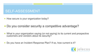 SELF-ASSESSMENT
 How secure is your organization today?
 Do you consider security a competitive advantage?
 What is your organization saying (or not saying) to its current and prospective
customers and vendors about its security?
 Do you have an Incident Response Plan? If so, how current is it?
 