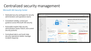 • Dedicated security workspace for security
administration and operations teams
• Centralized visibility, control and
guidance across Microsoft 365 security
• Actionable insights help security
administrators assess historic and current
security postures
• Centralized alerts and tools help
security operations better manage
incident response
Centralized security management
Microsoft 365 Security Center
 