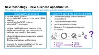 New technology – new business opportunities
Think beyond speed – factors that impact optimization and rationalization programs
• System landscape simplification and
consolidation
• Application modernization
• Application harmonization
• Business Process optimization and
innovation
$
€ ?+ -improved processestime savings cost of maintenance
 revenues
 Customer satisfaction
 costs
 agility
 growth
 Innovation
Transfering speed into Business BenefitsThink about the potential to
• replace legacy systems
• run multiple SAP systems on the same HANA
platform
• consolidate SAP ERP systems
• eliminate ETL processes
• replace modifications and customer code
• performance optimize your custom reports
• optimize your reporting data quality
• streamline business processes and replace
workarounds
• Deploy new features and functions
• increase the system usability from the user
perspective (user experience)
=
 