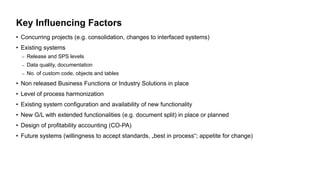 Key Influencing Factors
• Concurring projects (e.g. consolidation, changes to interfaced systems)
• Existing systems
– Release and SPS levels
– Data quality, documentation
– No. of custom code, objects and tables
• Non released Business Functions or Industry Solutions in place
• Level of process harmonization
• Existing system configuration and availability of new functionality
• New G/L with extended functionalities (e.g. document split) in place or planned
• Design of profitability accounting (CO-PA)
• Future systems (willingness to accept standards, „best in process“; appetite for change)
 
