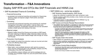 Transformation – F&A Innovations
• SAP Accelerated Finance & Controlling
– Financial Accounting
• accelerated and enhanced reporting and analysis for Classic/new
General Ledger and Special Ledger, Profit-Center and Asset
Accounting
– Controlling
• accelerated and enhanced reporting and monitoring for overhead
management information (cost centers / internal orders) and
investment programs. Accelerated overhead and accrual calculation
enables a faster period end closing in this area.
– Material Ledger
• Material Ledger Period End Closing and provides an ERP based
drill down reporting for Material Ledger; Business Object tools like
Analysis can directly access material ledger data through an Virtual
Info Provider
– Production Cost Analysis
• new insights into where the production costs are incurred and what
issues are affecting these costs.
– Profitability Analysis
• Make faster, more profitable decisions with real-time access to
large volumes of financial data in the profitability analysis (CO-PA)
functionality of the SAP ERP application.
• The profitability analysis software and service package give you
complete and immediate insight into cost and profit drivers across
• SAP HANA Live – some key analytics
– SAP Working Capital Analytics, DSO Scope
• allows the customer to optimize their cash conversion cycle
• flexible analysis paths that provides a new, intuitive and easy to use
way to analyze data.
• Calculating based on data details allows for drilldown e.g. by
customer, product or payment terms
– SAP Invoice and Goods Receipt Reconciliation
• The GR/IR Clearing Monitor is targeted to make the manual process
of matching and correcting goods receipts and invoice receipts for
financial accountants easier and more efficient
– Currently unmatched open items require financial accountant to jump around
between 5 and more different transactions in the system in order to find the
reason, why it was not cleared.
– The GR/IR Clearing Monitor provides all required information on ONE
SINGLE screen. Additionally, it offers possibilities for collaboration by
providing access to contact information for relevant involved parties in the
resolution process and the opportunity to track the progress with notes and
status information.
– SAP Supply Chain Info Center
• New analytics for operational real time reporting based on APO data
• Best practice analytical capabilities based on demand and supply
planning data that will be augmented with future versions of the
application
– SAP Access Control Role Analytics
– Scanning all roles SAP-wide for used transactions thus finding potential
unused and unsafe role and access across app view for access compliance,
risk and internal controls
– Access role mining & enables root cause analysis
Deploy SAP RTR and OTCs like SAP Financials and HANA Live
 