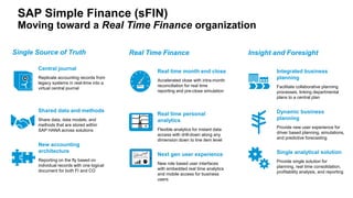 SAP Simple Finance (sFIN)
Moving toward a Real Time Finance organization
Single Source of Truth
Central journal
Replicate accounting records from
legacy systems in real-time into a
virtual central journal
Shared data and methods
Share data, data models, and
methods that are stored within
SAP HANA across solutions
New accounting
architecture
Reporting on the fly based on
individual records with one logical
document for both FI and CO
Real time month end close
Accelerated close with intra-month
reconciliation for real time
reporting and pre-close simulation
Real time personal
analytics
Flexible analytics for instant data
access with drill-down along any
dimension down to line item level
Next gen user experience
New role based user interfaces
with embedded real time analytics
and mobile access for business
users
Real Time Finance
Integrated business
planning
Facilitate collaborative planning
processes, linking departmental
plans to a central plan
Dynamic business
planning
Provide new user experience for
driver based planning, simulations,
and predictive forecasting
Single analytical solution
Provide single solution for
planning, real time consolidation,
profitability analysis, and reporting
Insight and Foresight
 