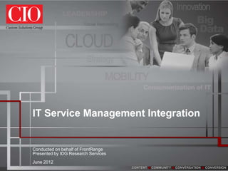 IT Service Management Integration


    Conducted on behalf of FrontRange
    Presented by IDG Research Services
    June 2012
1
                                         CONTENT   COMMUNITY   CONVERSATION   CONVERSION
 