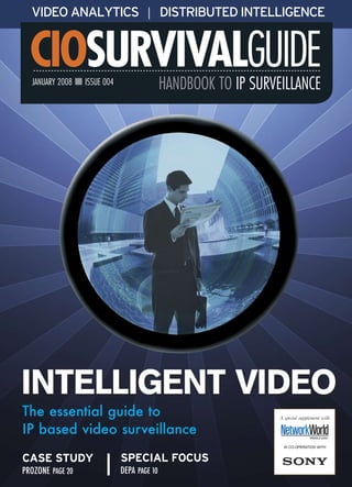 VIDEO ANALYTICS | DISTRIBUTED INTELLIGENCE


  CIOSURVIVALGUIDE
  JANUARY 2008 n ISSUE 004                  HANDBOOK TO IP SURVEILLANCE




INTELLIGENT VIDEO
The essential guide to                                          A special supplement with

IP based video surveillance                                                    MIDDLE EAST


                                                                 IN CO-OPERATION WITH


CASE STUDY                   SPECIAL FOCUS
PROZONE PAGE 20              DEPA PAGE 10
 