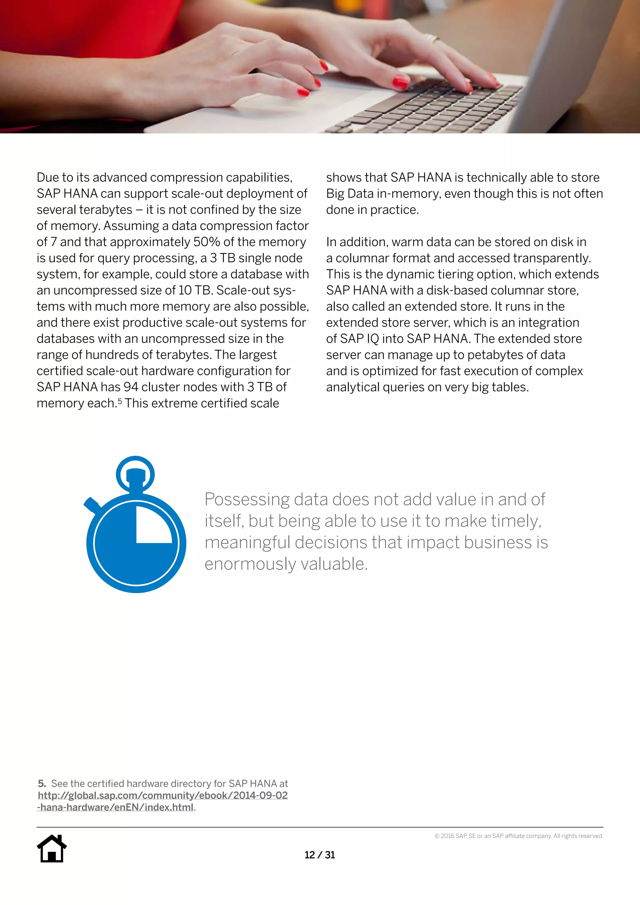 12 / 31
© 2016 SAP SE or an SAP affiliate company. All rights reserved.
shows that SAP HANA is technically able to store
Big Data in-memory, even though this is not often
done in practice.
In addition, warm data can be stored on disk in
a columnar format and accessed transparently.
This is the dynamic tiering option, which extends
SAP HANA with a disk-based columnar store,
also called an extended store. It runs in the
extended store server, which is an integration
of SAP IQ into SAP HANA. The extended store
server can manage up to petabytes of data
and is optimized for fast execution of complex
analytical queries on very big tables.
Due to its advanced compression capabilities,
SAP HANA can support scale-out deployment of
several terabytes – it is not confined by the size
of memory. Assuming a data compression factor
of 7 and that approximately 50% of the memory
is used for query processing, a 3 TB single node
system, for example, could store a database with
an uncompressed size of 10 TB. Scale-out sys-
tems with much more memory are also possible,
and there exist productive scale-out systems for
databases with an uncompressed size in the
range of hundreds of terabytes. The largest
certified scale-out hardware configuration for
SAP HANA has 94 cluster nodes with 3 TB of
memory each.5 This extreme certified scale
5.	 See the certified hardware directory for SAP HANA at
http://global.sap.com/community/ebook/2014-09-02
 -hana-hardware/enEN/index.html.
Possessing data does not add value in and of
itself, but being able to use it to make timely,
meaningful decisions that impact business is
enormously valuable.
 