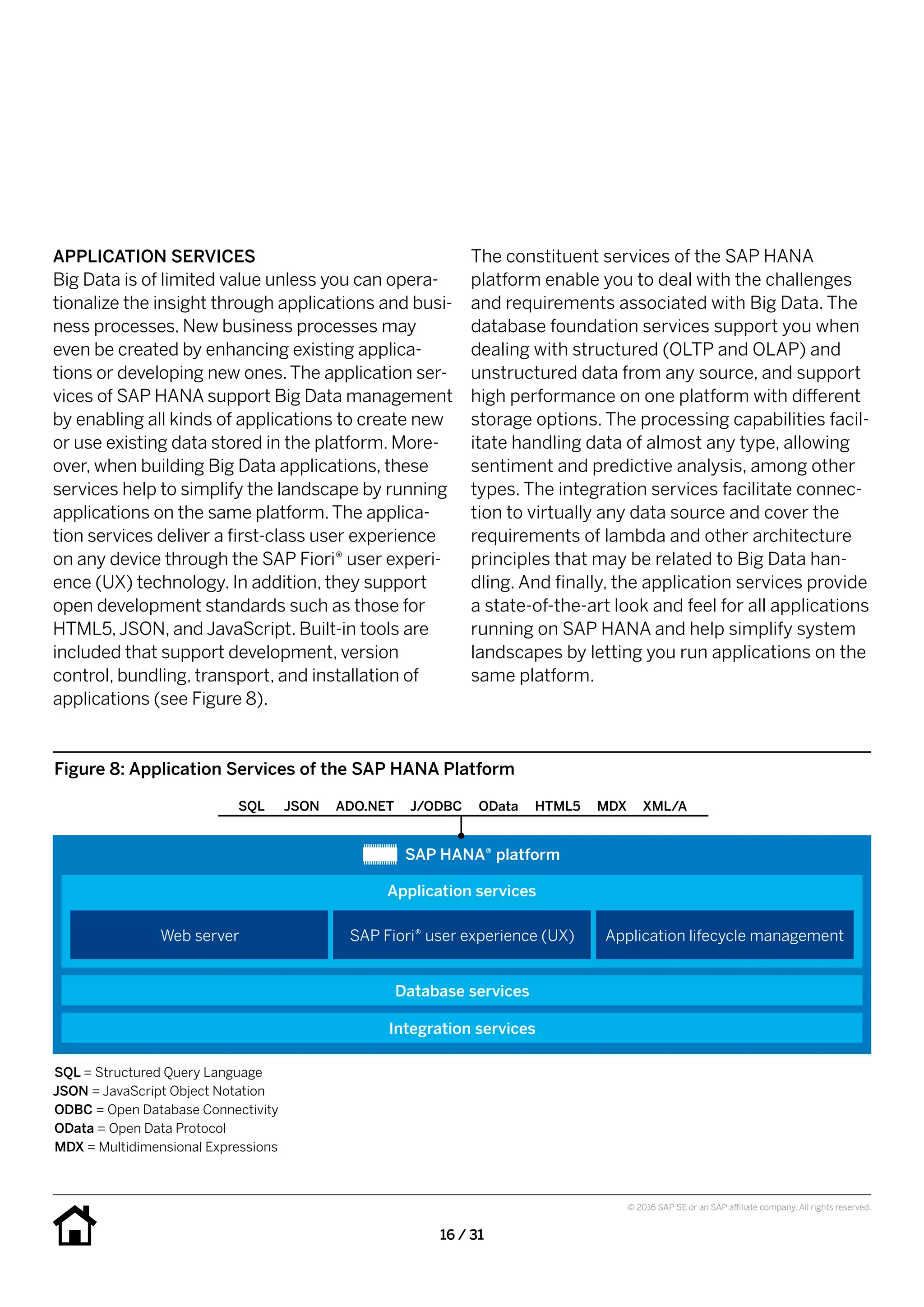 16 / 31
© 2016 SAP SE or an SAP affiliate company. All rights reserved.
The constituent services of the SAP HANA
platform enable you to deal with the challenges
and requirements associated with Big Data. The
database foundation services support you when
dealing with structured (OLTP and OLAP) and
unstructured data from any source, and support
high performance on one platform with different
storage options. The processing capabilities facil-
itate handling data of almost any type, allowing
sentiment and predictive analysis, among other
types. The integration services facilitate connec-
tion to virtually any data source and cover the
requirements of lambda and other architecture
principles that may be related to Big Data han-
dling. And finally, the application services provide
a state-of-the-art look and feel for all applications
running on SAP HANA and help simplify system
landscapes by letting you run applications on the
same platform.
APPLICATION SERVICES
Big Data is of limited value unless you can opera-
tionalize the insight through applications and busi-
ness processes. New business processes may
even be created by enhancing existing applica-
tions or developing new ones.The application ser-
vices of SAP HANA support Big Data management
by enabling all kinds of applications to create new
or use existing data stored in the platform. More-
over, when building Big Data applications, these
services help to simplify the landscape by running
applications on the same platform.The applica-
tion services deliver a first-class user experience
on any device through the SAP Fiori® user experi-
ence (UX) technology. In addition, they support
open development standards such as those for
HTML5,JSON, and JavaScript. Built-in tools are
included that support development, version
control, bundling, transport, and installation of
applications (see Figure 8).
Figure 8: Application Services of the SAP HANA Platform
SAP HANA® platform
Database services
Application services
Web server SAP Fiori® user experience (UX) Application lifecycle management
Integration services
SQL = Structured Query Language
JSON = JavaScript Object Notation
ODBC = Open Database Connectivity
OData = Open Data Protocol
MDX = Multidimensional Expressions
SQL JSON ADO.NET J/ODBC OData HTML5 MDX XML/A
 