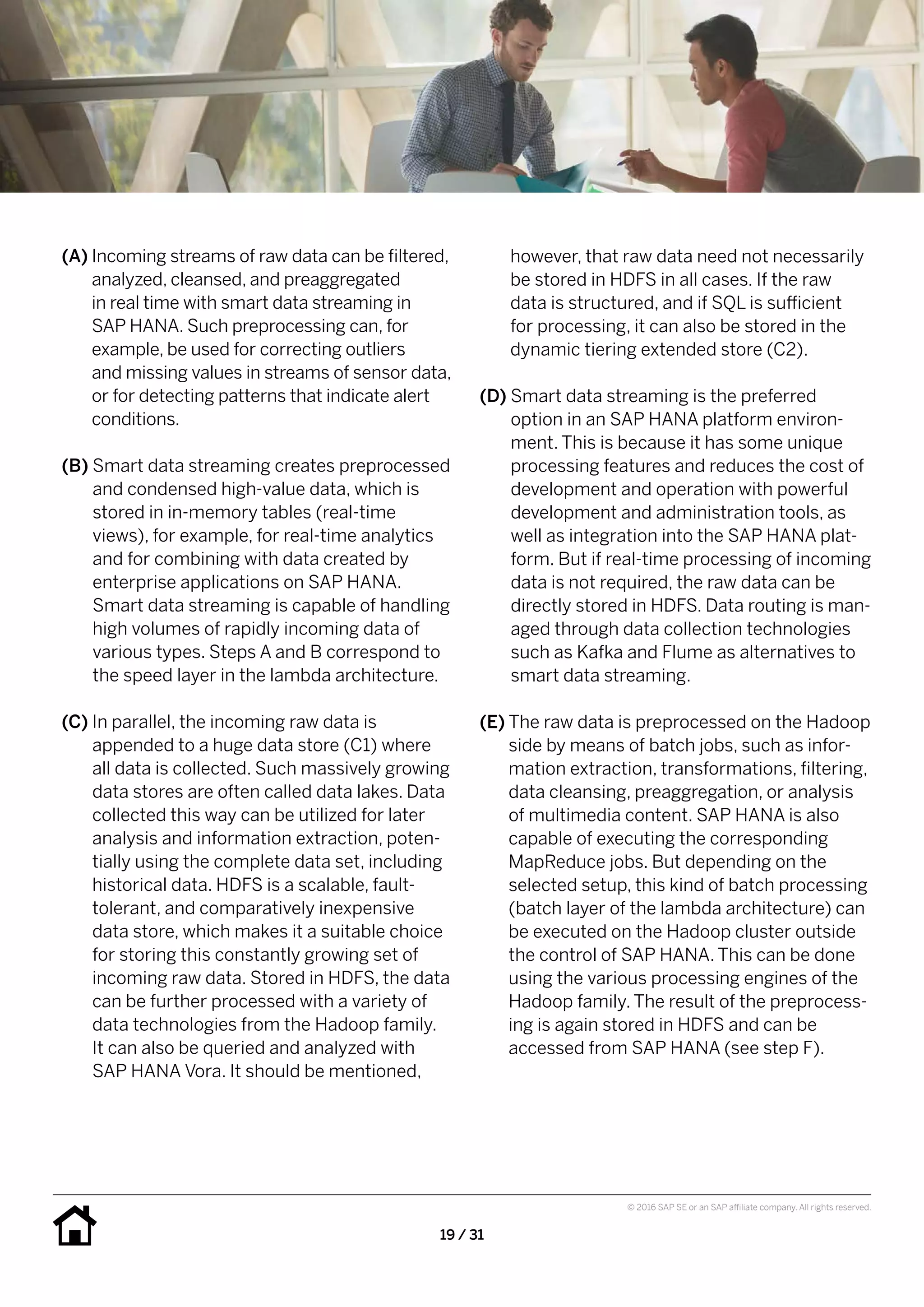 19 / 31
© 2016 SAP SE or an SAP affiliate company. All rights reserved.
however, that raw data need not necessarily
be stored in HDFS in all cases. If the raw
data is structured, and if SQL is sufficient
for processing, it can also be stored in the
dynamic tiering extended store (C2).
(D) Smart data streaming is the preferred
option in an SAP HANA platform environ-
ment. This is because it has some unique
processing features and reduces the cost of
development and operation with powerful
development and administration tools, as
well as integration into the SAP HANA plat-
form. But if real-time processing of incoming
data is not required, the raw data can be
directly stored in HDFS. Data routing is man-
aged through data collection technologies
such as Kafka and Flume as alternatives to
smart data streaming.
(E) The raw data is preprocessed on the Hadoop
side by means of batch jobs, such as infor-
mation extraction, transformations, filtering,
data cleansing, preaggregation, or analysis
of multimedia content. SAP HANA is also
capable of executing the corresponding
MapReduce jobs. But depending on the
selected setup, this kind of batch processing
(batch layer of the lambda architecture) can
be executed on the Hadoop cluster outside
the control of SAP HANA. This can be done
using the various processing engines of the
Hadoop family. The result of the preprocess-
ing is again stored in HDFS and can be
accessed from SAP HANA (see step F).
(A) Incoming streams of raw data can be filtered,
analyzed, cleansed, and preaggregated
in real time with smart data streaming in
SAP HANA. Such preprocessing can, for
example, be used for correcting outliers
and missing values in streams of sensor data,
or for detecting patterns that indicate alert
conditions.
(B) Smart data streaming creates preprocessed
and condensed high-value data, which is
stored in in-memory tables (real-time
views), for example, for real-time analytics
and for combining with data created by
enterprise applications on SAP HANA.
Smart data streaming is capable of handling
high volumes of rapidly incoming data of
various types. Steps A and B correspond to
the speed layer in the lambda architecture.
(C) In parallel, the incoming raw data is
appended to a huge data store (C1) where
all data is collected. Such massively growing
data stores are often called data lakes. Data
collected this way can be utilized for later
analysis and information extraction, poten-
tially using the complete data set, including
historical data. HDFS is a scalable, fault-
tolerant, and comparatively inexpensive
data store, which makes it a suitable choice
for storing this constantly growing set of
incoming raw data. Stored in HDFS, the data
can be further processed with a variety of
data technologies from the Hadoop family.
It can also be queried and analyzed with
SAP HANA Vora. It should be mentioned,
 