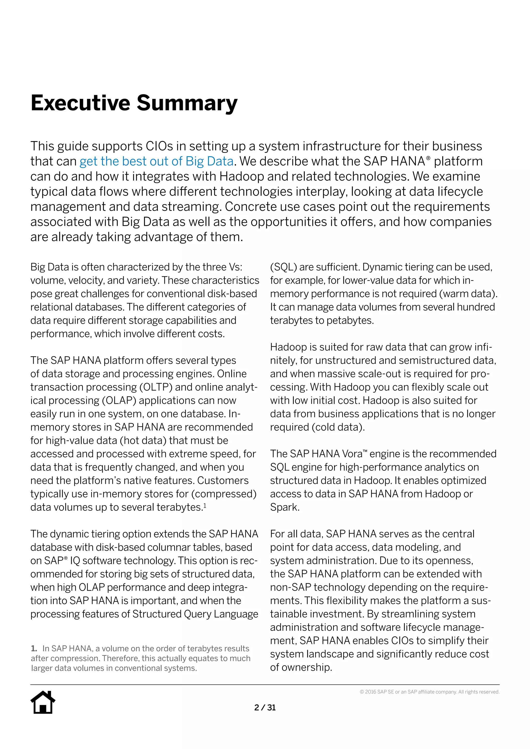 2 / 31
© 2016 SAP SE or an SAP affiliate company. All rights reserved.
Executive Summary
Big Data is often characterized by the three Vs:
volume, velocity, and variety.These characteristics
pose great challenges for conventional disk-based
relational databases.The different categories of
data require different storage capabilities and
performance, which involve different costs.
The SAP HANA platform offers several types
of data storage and processing engines. Online
transaction processing (OLTP) and online analyt-
ical processing (OLAP) applications can now
easily run in one system, on one database. In-
memory stores in SAP HANA are recommended
for high-value data (hot data) that must be
accessed and processed with extreme speed, for
data that is frequently changed, and when you
need the platform’s native features. Customers
typically use in-memory stores for (compressed)
data volumes up to several terabytes.1
The dynamic tiering option extends the SAP HANA
database with disk-based columnar tables, based
on SAP® IQ software technology.This option is rec-
ommended for storing big sets of structured data,
when high OLAP performance and deep integra-
tion into SAP HANA is important, and when the
processing features of Structured Query Language
(SQL) are sufficient. Dynamic tiering can be used,
for example, for lower-value data for which in-
memory performance is not required (warm data).
It can manage data volumes from several hundred
terabytes to petabytes.
Hadoop is suited for raw data that can grow infi-
nitely, for unstructured and semistructured data,
and when massive scale-out is required for pro-
cessing. With Hadoop you can flexibly scale out
with low initial cost. Hadoop is also suited for
data from business applications that is no longer
required (cold data).
The SAP HANA Vora™ engine is the recommended
SQL engine for high-performance analytics on
structured data in Hadoop. It enables optimized
access to data in SAP HANA from Hadoop or
Spark.
For all data, SAP HANA serves as the central
point for data access, data modeling, and
system administration. Due to its openness,
the SAP HANA platform can be extended with
non-SAP technology depending on the require-
ments. This flexibility makes the platform a sus-
tainable investment. By streamlining system
administration and software lifecycle manage-
ment, SAP HANA enables CIOs to simplify their
system landscape and significantly reduce cost
of ownership.
This guide supports CIOs in setting up a system infrastructure for their business
that can get the best out of Big Data. We describe what the SAP HANA® platform
can do and how it integrates with Hadoop and related technologies. We examine
typical data flows where different technologies interplay, looking at data lifecycle
management and data streaming. Concrete use cases point out the requirements
associated with Big Data as well as the opportunities it offers, and how companies
are already taking advantage of them.
1.	 In SAP HANA, a volume on the order of terabytes results
after compression. Therefore, this actually equates to much
larger data volumes in conventional systems.
 