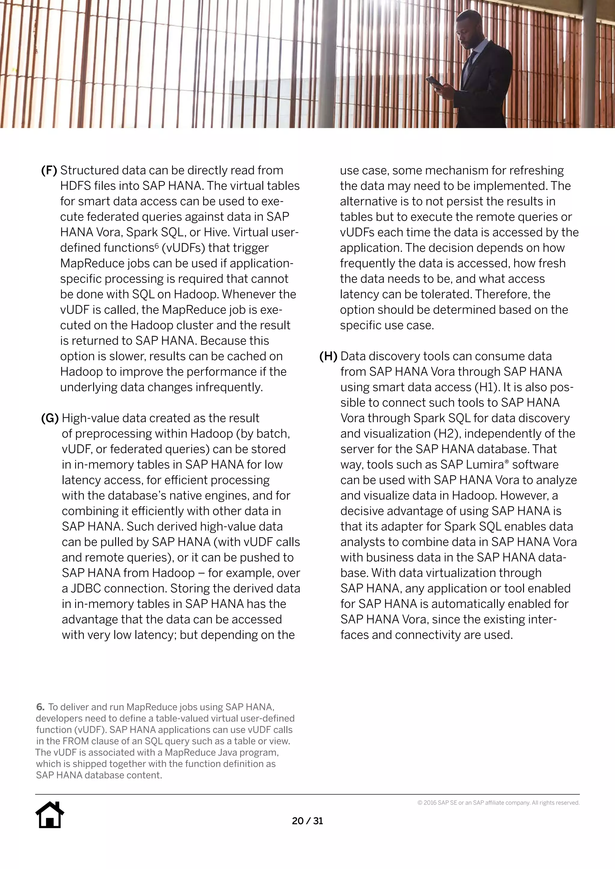 20 / 31
© 2016 SAP SE or an SAP affiliate company. All rights reserved.
use case, some mechanism for refreshing
the data may need to be implemented. The
alternative is to not persist the results in
tables but to execute the remote queries or
vUDFs each time the data is accessed by the
application. The decision depends on how
frequently the data is accessed, how fresh
the data needs to be, and what access
latency can be tolerated. Therefore, the
option should be determined based on the
specific use case.
(H) Data discovery tools can consume data
from SAP HANA Vora through SAP HANA
using smart data access (H1). It is also pos-
sible to connect such tools to SAP HANA
Vora through Spark SQL for data discovery
and visualization (H2), independently of the
server for the SAP HANA database. That
way, tools such as SAP Lumira® software
can be used with SAP HANA Vora to analyze
and visualize data in Hadoop. However, a
decisive advantage of using SAP HANA is
that its adapter for Spark SQL enables data
analysts to combine data in SAP HANA Vora
with business data in the SAP HANA data-
base. With data virtualization through
SAP HANA, any application or tool enabled
for SAP HANA is automatically enabled for
SAP HANA Vora, since the existing inter-
faces and connectivity are used.
(F) Structured data can be directly read from
HDFS files into SAP HANA. The virtual tables
for smart data access can be used to exe-
cute federated queries against data in SAP
HANA Vora, Spark SQL, or Hive. Virtual user-
defined functions6 (vUDFs) that trigger
MapReduce jobs can be used if application-
specific processing is required that cannot
be done with SQL on Hadoop. Whenever the
vUDF is called, the MapReduce job is exe-
cuted on the Hadoop cluster and the result
is returned to SAP HANA. Because this
option is slower, results can be cached on
Hadoop to improve the performance if the
underlying data changes infrequently.
(G) High-value data created as the result
of preprocessing within Hadoop (by batch,
vUDF, or federated queries) can be stored
in in-memory tables in SAP HANA for low
latency access, for efficient processing
with the database’s native engines, and for
combining it efficiently with other data in
SAP HANA. Such derived high-value data
can be pulled by SAP HANA (with vUDF calls
and remote queries), or it can be pushed to
SAP HANA from Hadoop – for example, over
a JDBC connection. Storing the derived data
in in-memory tables in SAP HANA has the
advantage that the data can be accessed
with very low latency; but depending on the
6.	To deliver and run MapReduce jobs using SAP HANA,
developers need to define a table-valued virtual user-defined
function (vUDF). SAP HANA applications can use vUDF calls
in the FROM clause of an SQL query such as a table or view.
The vUDF is associated with a MapReduce Java program,
which is shipped together with the function definition as
SAP HANA database content.
 