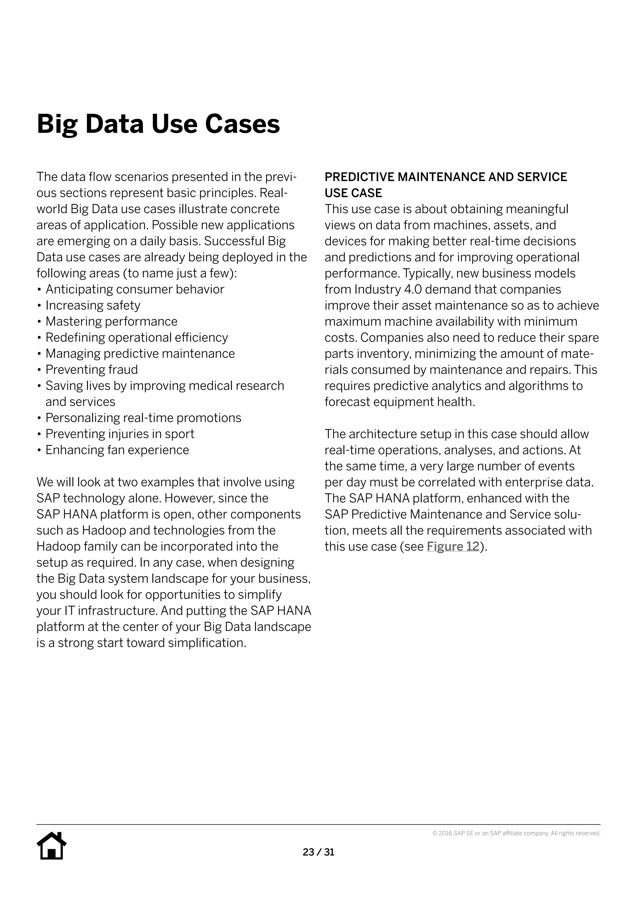 23 / 31
© 2016 SAP SE or an SAP affiliate company. All rights reserved.
Big Data Use Cases
PREDICTIVE MAINTENANCE AND SERVICE
USE CASE
This use case is about obtaining meaningful
views on data from machines, assets, and
devices for making better real-time decisions
and predictions and for improving operational
performance. Typically, new business models
from Industry 4.0 demand that companies
improve their asset maintenance so as to achieve
maximum machine availability with minimum
costs. Companies also need to reduce their spare
parts inventory, minimizing the amount of mate-
rials consumed by maintenance and repairs. This
requires predictive analytics and algorithms to
forecast equipment health.
The architecture setup in this case should allow
real-time operations, analyses, and actions. At
the same time, a very large number of events
per day must be correlated with enterprise data.
The SAP HANA platform, enhanced with the
SAP Predictive Maintenance and Service solu-
tion, meets all the requirements associated with
this use case (see Figure 12).
The data flow scenarios presented in the previ-
ous sections represent basic principles. Real-
world Big Data use cases illustrate concrete
areas of application. Possible new applications
are emerging on a daily basis. Successful Big
Data use cases are already being deployed in the
following areas (to name just a few):
•• Anticipating consumer behavior
•• Increasing safety
•• Mastering performance
•• Redefining operational efficiency
•• Managing predictive maintenance
•• Preventing fraud
•• Saving lives by improving medical research
and services
•• Personalizing real-time promotions
•• Preventing injuries in sport
•• Enhancing fan experience
We will look at two examples that involve using
SAP technology alone. However, since the
SAP HANA platform is open, other components
such as Hadoop and technologies from the
Hadoop family can be incorporated into the
setup as required. In any case, when designing
the Big Data system landscape for your business,
you should look for opportunities to simplify
your IT infrastructure. And putting the SAP HANA
platform at the center of your Big Data landscape
is a strong start toward simplification.
 