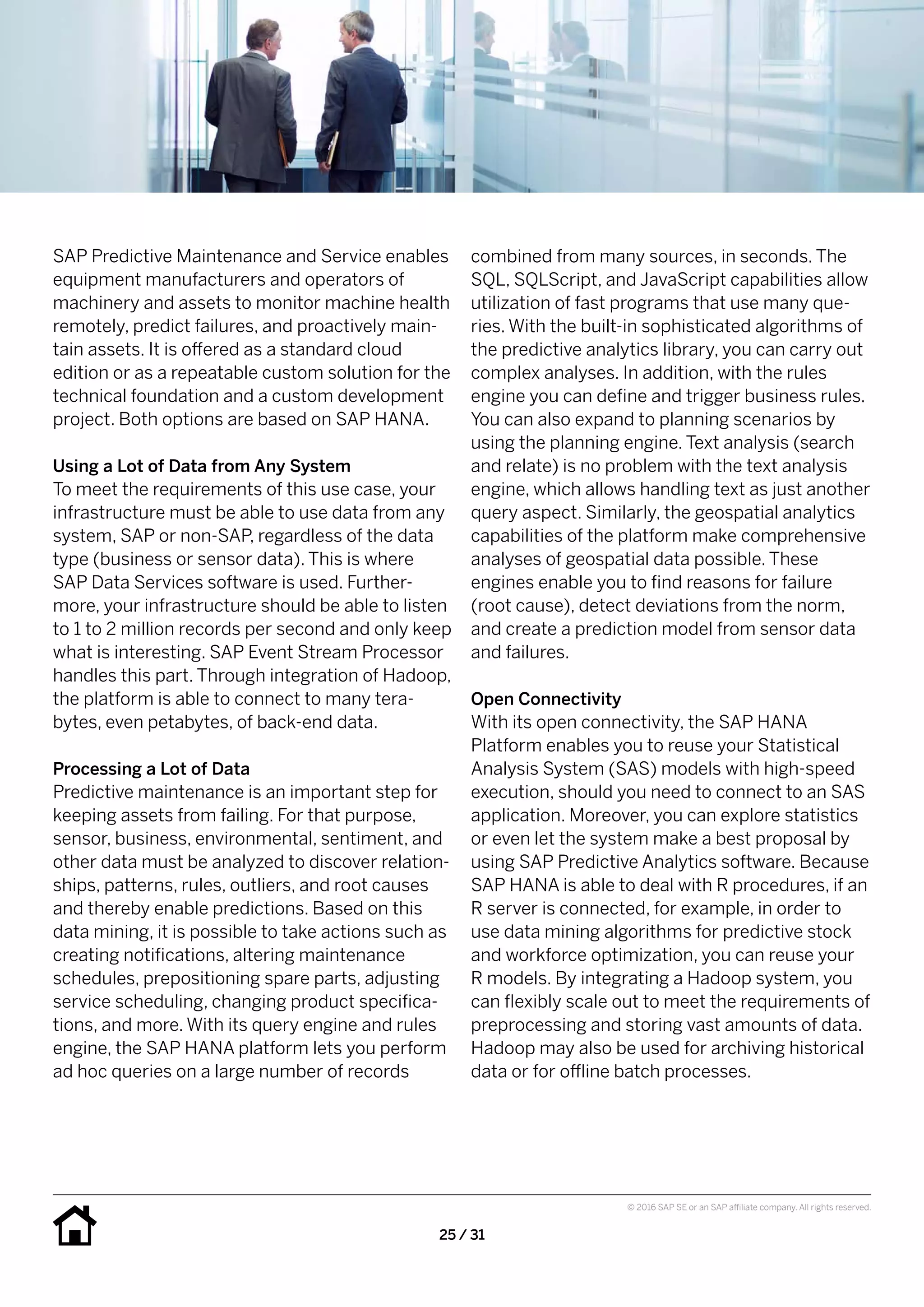 25 / 31
© 2016 SAP SE or an SAP affiliate company. All rights reserved.
combined from many sources, in seconds. The
SQL, SQLScript, and JavaScript capabilities allow
utilization of fast programs that use many que-
ries. With the built-in sophisticated algorithms of
the predictive analytics library, you can carry out
complex analyses. In addition, with the rules
engine you can define and trigger business rules.
You can also expand to planning scenarios by
using the planning engine. Text analysis (search
and relate) is no problem with the text analysis
engine, which allows handling text as just another
query aspect. Similarly, the geospatial analytics
capabilities of the platform make comprehensive
analyses of geospatial data possible. These
engines enable you to find reasons for failure
(root cause), detect deviations from the norm,
and create a prediction model from sensor data
and failures.
Open Connectivity
With its open connectivity, the SAP HANA
Platform enables you to reuse your Statistical
Analysis System (SAS) models with high-speed
execution, should you need to connect to an SAS
application. Moreover, you can explore statistics
or even let the system make a best proposal by
using SAP Predictive Analytics software. Because
SAP HANA is able to deal with R procedures, if an
R server is connected, for example, in order to
use data mining algorithms for predictive stock
and workforce optimization, you can reuse your
R models. By integrating a Hadoop system, you
can flexibly scale out to meet the requirements of
preprocessing and storing vast amounts of data.
Hadoop may also be used for archiving historical
data or for offline batch processes.
SAP Predictive Maintenance and Service enables
equipment manufacturers and operators of
machinery and assets to monitor machine health
remotely, predict failures, and proactively main-
tain assets. It is offered as a standard cloud
edition or as a repeatable custom solution for the
technical foundation and a custom development
project. Both options are based on SAP HANA.
Using a Lot of Data from Any System
To meet the requirements of this use case, your
infrastructure must be able to use data from any
system, SAP or non-SAP, regardless of the data
type (business or sensor data). This is where
SAP Data Services software is used. Further-
more, your infrastructure should be able to listen
to 1 to 2 million records per second and only keep
what is interesting. SAP Event Stream Processor
handles this part. Through integration of Hadoop,
the platform is able to connect to many tera-
bytes, even petabytes, of back-end data.
Processing a Lot of Data
Predictive maintenance is an important step for
keeping assets from failing. For that purpose,
sensor, business, environmental, sentiment, and
other data must be analyzed to discover relation-
ships, patterns, rules, outliers, and root causes
and thereby enable predictions. Based on this
data mining, it is possible to take actions such as
creating notifications, altering maintenance
schedules, prepositioning spare parts, adjusting
service scheduling, changing product specifica-
tions, and more. With its query engine and rules
engine, the SAP HANA platform lets you perform
ad hoc queries on a large number of records
 