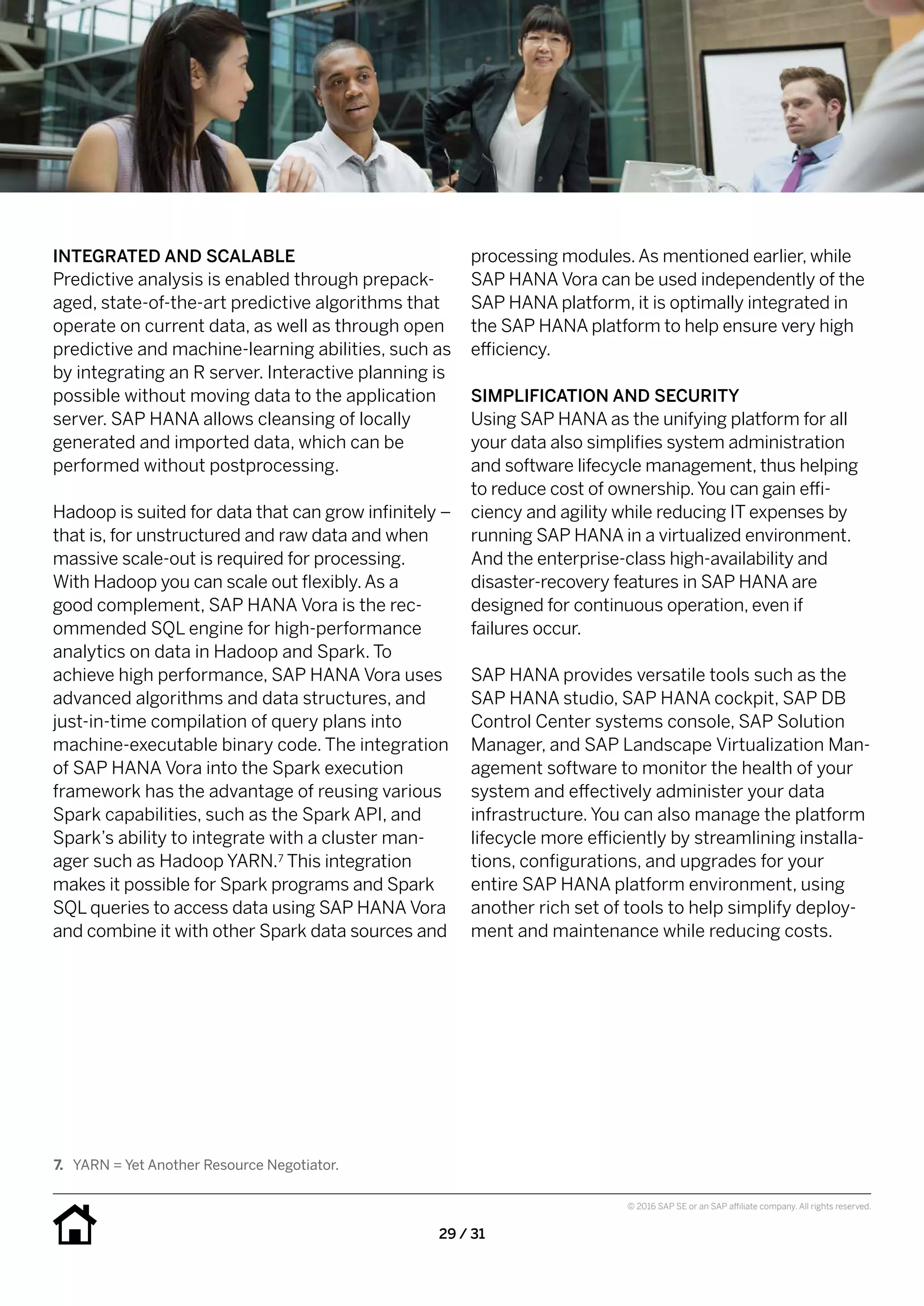 29 / 31
© 2016 SAP SE or an SAP affiliate company. All rights reserved.
processing modules.As mentioned earlier, while
SAP HANA Vora can be used independently of the
SAP HANA platform, it is optimally integrated in
the SAP HANA platform to help ensure very high
efficiency.
SIMPLIFICATION AND SECURITY
Using SAP HANA as the unifying platform for all
your data also simplifies system administration
and software lifecycle management, thus helping
to reduce cost of ownership.You can gain effi-
ciency and agility while reducing IT expenses by
running SAP HANA in a virtualized environment.
And the enterprise-class high-availability and
disaster-recovery features in SAP HANA are
designed for continuous operation, even if
failures occur.
SAP HANA provides versatile tools such as the
SAP HANA studio, SAP HANA cockpit, SAP DB
Control Center systems console, SAP Solution
Manager, and SAP Landscape Virtualization Man-
agement software to monitor the health of your
system and effectively administer your data
infrastructure. You can also manage the platform
lifecycle more efficiently by streamlining installa-
tions, configurations, and upgrades for your
entire SAP HANA platform environment, using
another rich set of tools to help simplify deploy-
ment and maintenance while reducing costs.
INTEGRATED AND SCALABLE
Predictive analysis is enabled through prepack-
aged, state-of-the-art predictive algorithms that
operate on current data, as well as through open
predictive and machine-learning abilities, such as
by integrating an R server. Interactive planning is
possible without moving data to the application
server. SAP HANA allows cleansing of locally
generated and imported data, which can be
performed without postprocessing.
Hadoop is suited for data that can grow infinitely –
that is, for unstructured and raw data and when
massive scale-out is required for processing.
With Hadoop you can scale out flexibly.As a
good complement, SAP HANA Vora is the rec­
ommended SQL engine for high-performance
analytics on data in Hadoop and Spark. To
achieve high performance, SAP HANA Vora uses
advanced algorithms and data structures, and
just-in-time compilation of query plans into
machine-executable binary code. The integration
of SAP HANA Vora into the Spark execution
framework has the advantage of reusing various
Spark capabilities, such as the Spark API, and
Spark’s ability to integrate with a cluster man-
ager such as Hadoop YARN.7 This integration
makes it possible for Spark programs and Spark
SQL queries to access data using SAP HANA Vora
and combine it with other Spark data sources and
7.	 YARN = Yet Another Resource Negotiator.
 