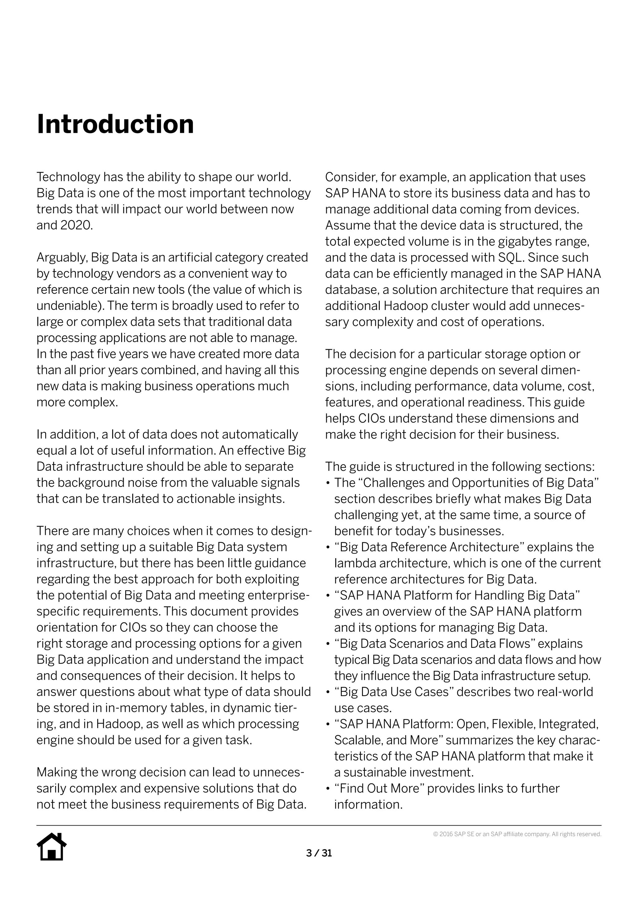 3 / 31
© 2016 SAP SE or an SAP affiliate company. All rights reserved.
Introduction
Consider, for example, an application that uses
SAP HANA to store its business data and has to
manage additional data coming from devices.
Assume that the device data is structured, the
total expected volume is in the gigabytes range,
and the data is processed with SQL. Since such
data can be efficiently managed in the SAP HANA
database, a solution architecture that requires an
additional Hadoop cluster would add unneces-
sary complexity and cost of operations.
The decision for a particular storage option or
processing engine depends on several dimen-
sions, including performance, data volume, cost,
features, and operational readiness. This guide
helps CIOs understand these dimensions and
make the right decision for their business.
The guide is structured in the following sections:
•• The “Challenges and Opportunities of Big Data”
section describes briefly what makes Big Data
challenging yet, at the same time, a source of
benefit for today’s businesses.
•• “Big Data Reference Architecture” explains the
lambda architecture, which is one of the current
reference architectures for Big Data.
•• “SAP HANA Platform for Handling Big Data”
gives an overview of the SAP HANA platform
and its options for managing Big Data.
•• “Big Data Scenarios and Data Flows”explains
typical Big Data scenarios and data flows and how
they influence the Big Data infrastructure setup.
•• “Big Data Use Cases” describes two real-world
use cases.
•• “SAP HANA Platform: Open, Flexible, Integrated,
Scalable, and More”summarizes the key charac-
teristics of the SAP HANA platform that make it
a sustainable investment.
•• “Find Out More” provides links to further
information.
Technology has the ability to shape our world.
Big Data is one of the most important technology
trends that will impact our world between now
and 2020.
Arguably, Big Data is an artificial category created
by technology vendors as a convenient way to
reference certain new tools (the value of which is
undeniable).The term is broadly used to refer to
large or complex data sets that traditional data
processing applications are not able to manage.
In the past five years we have created more data
than all prior years combined, and having all this
new data is making business operations much
more complex.
In addition, a lot of data does not automatically
equal a lot of useful information. An effective Big
Data infrastructure should be able to separate
the background noise from the valuable signals
that can be translated to actionable insights.
There are many choices when it comes to design-
ing and setting up a suitable Big Data system
infrastructure, but there has been little guidance
regarding the best approach for both exploiting
the potential of Big Data and meeting enterprise-
specific requirements. This document provides
orientation for CIOs so they can choose the
right storage and processing options for a given
Big Data application and understand the impact
and consequences of their decision. It helps to
answer questions about what type of data should
be stored in in-memory tables, in dynamic tier-
ing, and in Hadoop, as well as which processing
engine should be used for a given task.
Making the wrong decision can lead to unneces-
sarily complex and expensive solutions that do
not meet the business requirements of Big Data.
 