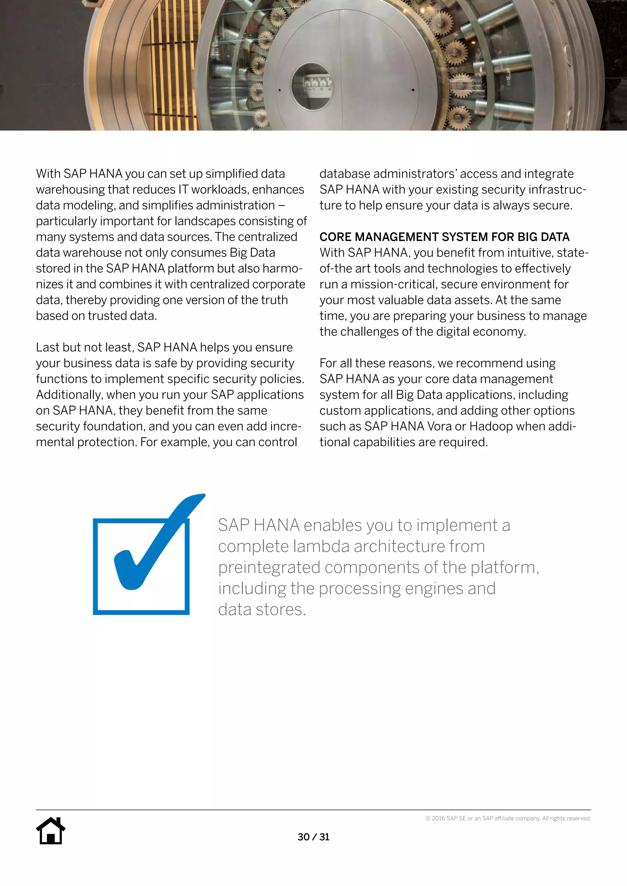 30 / 31
© 2016 SAP SE or an SAP affiliate company. All rights reserved.
database administrators’ access and integrate
SAP HANA with your existing security infrastruc-
ture to help ensure your data is always secure.
CORE MANAGEMENT SYSTEM FOR BIG DATA
With SAP HANA, you benefit from intuitive, state-
of-the art tools and technologies to effectively
run a mission-critical, secure environment for
your most valuable data assets. At the same
time, you are preparing your business to manage
the challenges of the digital economy.
For all these reasons, we recommend using
SAP HANA as your core data management
system for all Big Data applications, including
custom applications, and adding other options
such as SAP HANA Vora or Hadoop when addi-
tional capabilities are required.
With SAP HANA you can set up simplified data
warehousing that reduces IT workloads, enhances
data modeling, and simplifies administration –
particularly important for landscapes consisting of
many systems and data sources.The centralized
data warehouse not only consumes Big Data
stored in the SAP HANA platform but also harmo-
nizes it and combines it with centralized corporate
data, thereby providing one version of the truth
based on trusted data.
Last but not least, SAP HANA helps you ensure
your business data is safe by providing security
functions to implement specific security policies.
Additionally, when you run your SAP applications
on SAP HANA, they benefit from the same
security foundation, and you can even add incre-
mental protection. For example, you can control
SAP HANA enables you to implement a
complete lambda architecture from
preintegrated components of the platform,
including the processing engines and
data stores.
 