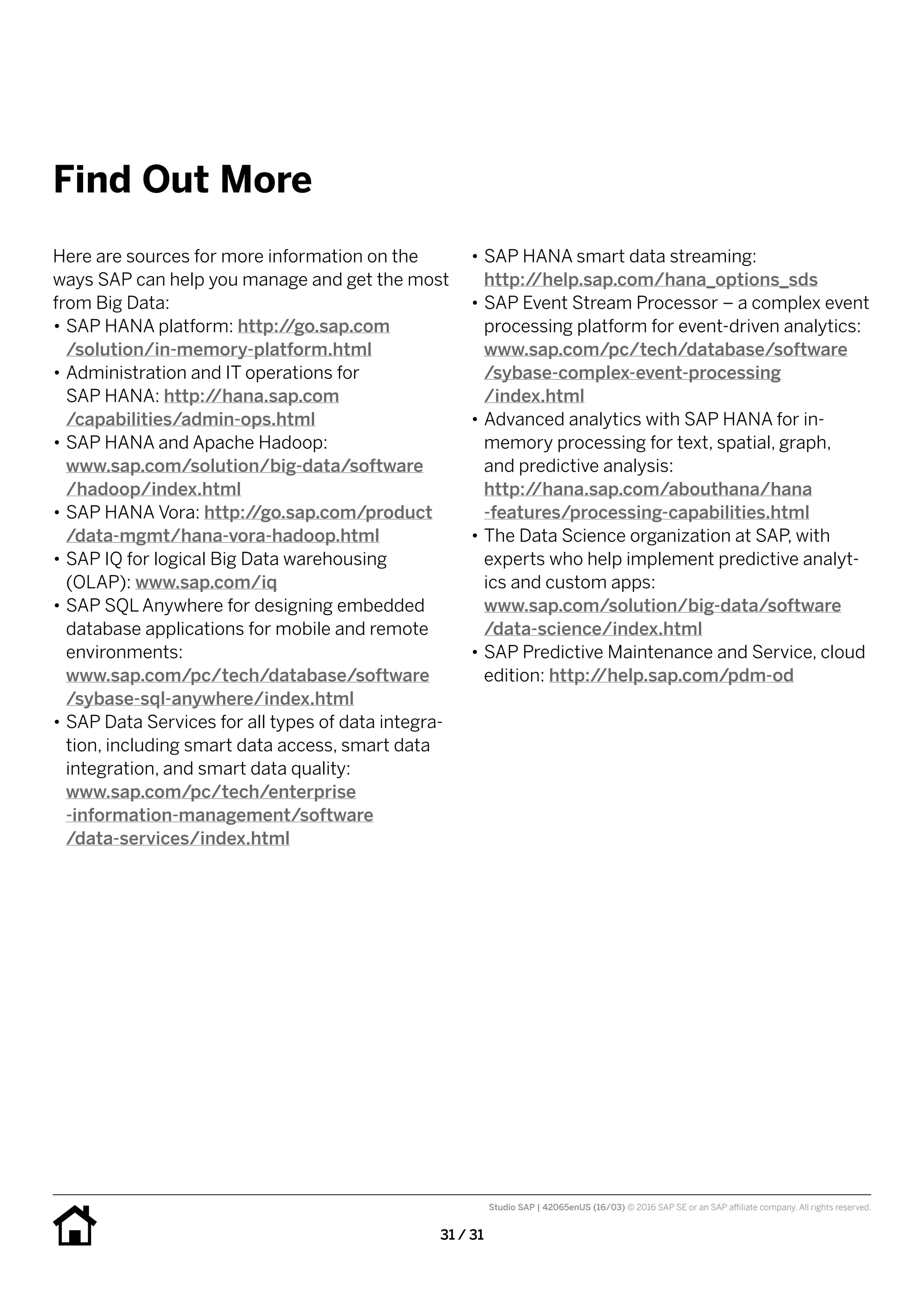 31 / 31
Find Out More
•• SAP HANA smart data streaming:
http://help.sap.com/hana_options_sds
•• SAP Event Stream Processor – a complex event
processing platform for event-driven analytics:
www.sap.com/pc/tech/database/software
/sybase-complex-event-processing
/index.html
•• Advanced analytics with SAP HANA for in-
memory processing for text, spatial, graph,
and predictive analysis:
http://hana.sap.com/abouthana/hana
-features/processing-capabilities.html
•• The Data Science organization at SAP, with
experts who help implement predictive analyt-
ics and custom apps:
www.sap.com/solution/big-data/software
/data-science/index.html
•• SAP Predictive Maintenance and Service, cloud
edition: http://help.sap.com/pdm-od
Here are sources for more information on the
ways SAP can help you manage and get the most
from Big Data:
•• SAP HANA platform: http://go.sap.com
/solution/in-memory-platform.html
•• Administration and IT operations for
SAP HANA: http://hana.sap.com
/capabilities/admin-ops.html
•• SAP HANA and Apache Hadoop:
www.sap.com/solution/big-data/software
/hadoop/index.html
•• SAP HANA Vora: http://go.sap.com/product
/data-mgmt/hana-vora-hadoop.html
•• SAP IQ for logical Big Data warehousing
(OLAP): www.sap.com/iq
•• SAP SQL Anywhere for designing embedded
database applications for mobile and remote
environments:
www.sap.com/pc/tech/database/software
/sybase-sql-anywhere/index.html
•• SAP Data Services for all types of data integra-
tion, including smart data access, smart data
integration, and smart data quality:
www.sap.com/pc/tech/enterprise
-information-management/software
/data-services/index.html
Studio SAP | 42065enUS (16/03) © 2016 SAP SE or an SAP affiliate company. All rights reserved.
 