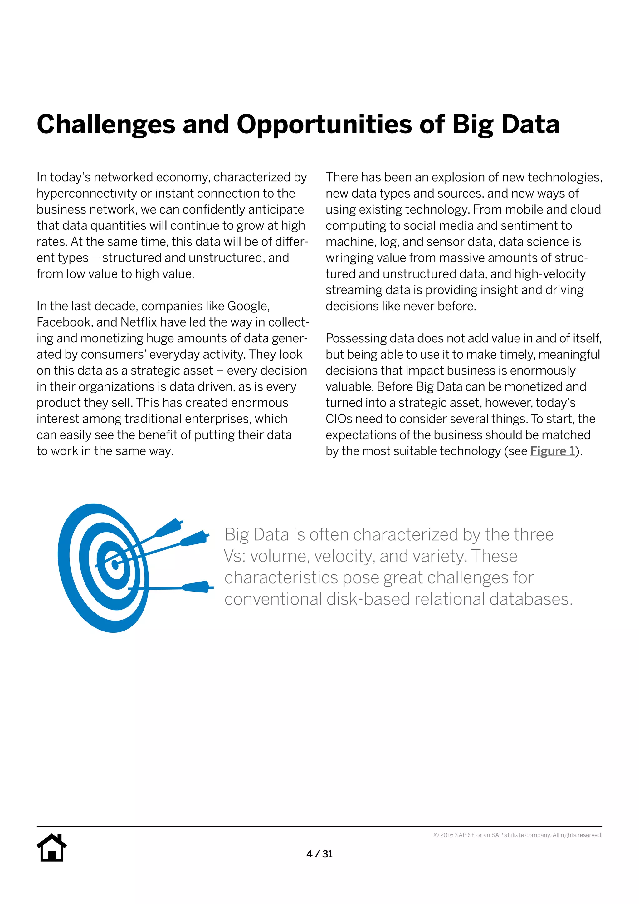 4 / 31
© 2016 SAP SE or an SAP affiliate company. All rights reserved.
Challenges and Opportunities of Big Data
There has been an explosion of new technologies,
new data types and sources, and new ways of
using existing technology. From mobile and cloud
computing to social media and sentiment to
machine, log, and sensor data, data science is
wringing value from massive amounts of struc-
tured and unstructured data, and high-velocity
streaming data is providing insight and driving
decisions like never before.
Possessing data does not add value in and of itself,
but being able to use it to make timely, meaningful
decisions that impact business is enormously
valuable. Before Big Data can be monetized and
turned into a strategic asset, however, today’s
CIOs need to consider several things.To start, the
expectations of the business should be matched
by the most suitable technology (see Figure 1).
In today’s networked economy, characterized by
hyperconnectivity or instant connection to the
business network, we can confidently anticipate
that data quantities will continue to grow at high
rates. At the same time, this data will be of differ-
ent types – structured and unstructured, and
from low value to high value.
In the last decade, companies like Google,
Facebook, and Netflix have led the way in collect-
ing and monetizing huge amounts of data gener-
ated by consumers’ everyday activity. They look
on this data as a strategic asset – every decision
in their organizations is data driven, as is every
product they sell. This has created enormous
interest among traditional enterprises, which
can easily see the benefit of putting their data
to work in the same way.
Big Data is often characterized by the three
Vs: volume, velocity, and variety. These
characteristics pose great challenges for
conventional disk-based relational databases.
 