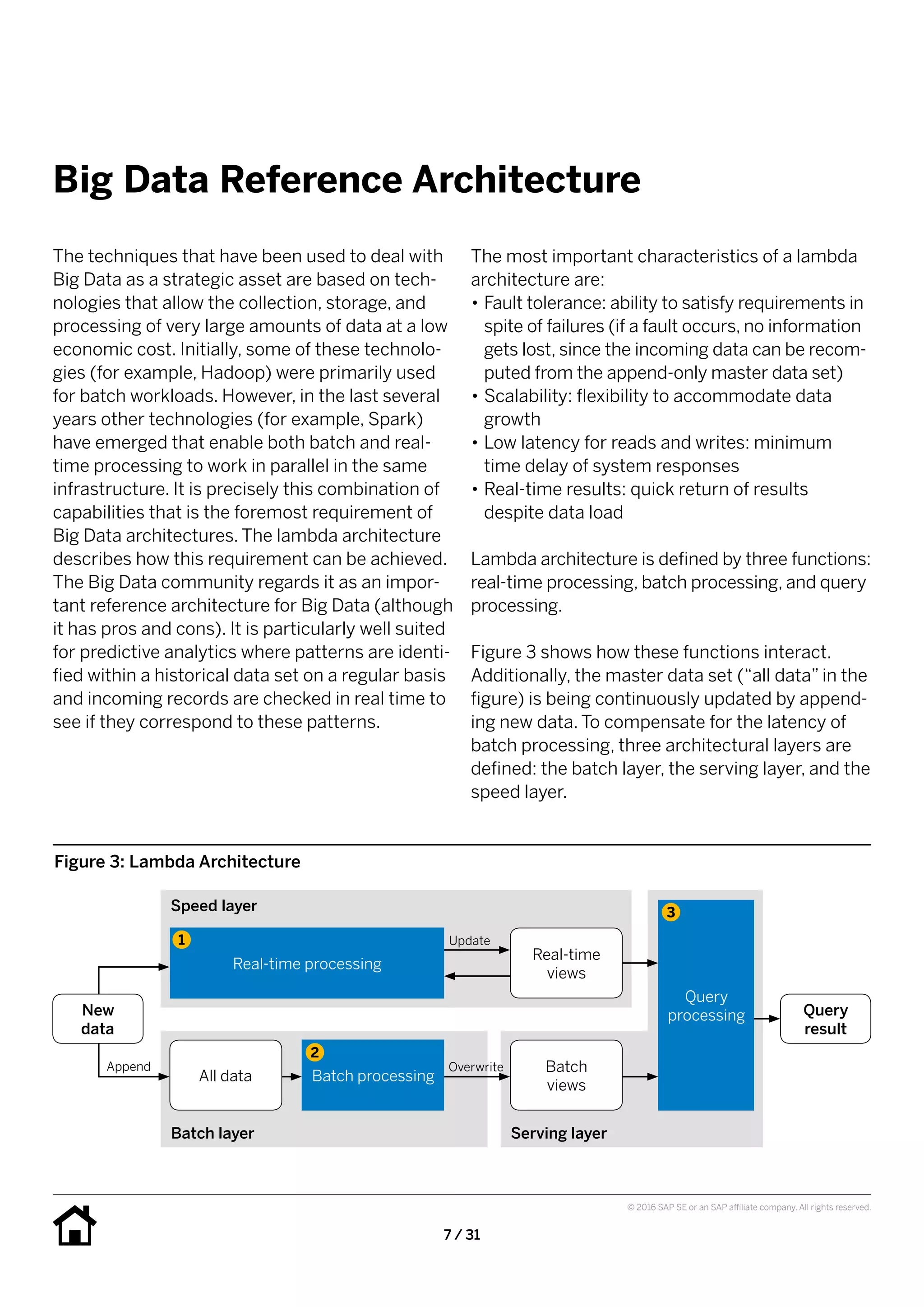 7 / 31
© 2016 SAP SE or an SAP affiliate company. All rights reserved.
Big Data Reference Architecture
The most important characteristics of a lambda
architecture are:
•• Fault tolerance: ability to satisfy requirements in
spite of failures (if a fault occurs, no information
gets lost, since the incoming data can be recom-
puted from the append-only master data set)
•• Scalability: flexibility to accommodate data
growth
•• Low latency for reads and writes: minimum
time delay of system responses
•• Real-time results: quick return of results
despite data load
Lambda architecture is defined by three functions:
real-time processing, batch processing, and query
processing.
Figure 3 shows how these functions interact.
Additionally, the master data set (“all data” in the
figure) is being continuously updated by append-
ing new data. To compensate for the latency of
batch processing, three architectural layers are
defined: the batch layer, the serving layer, and the
speed layer.
The techniques that have been used to deal with
Big Data as a strategic asset are based on tech-
nologies that allow the collection, storage, and
processing of very large amounts of data at a low
economic cost. Initially, some of these technolo-
gies (for example, Hadoop) were primarily used
for batch workloads. However, in the last several
years other technologies (for example, Spark)
have emerged that enable both batch and real-
time processing to work in parallel in the same
infrastructure. It is precisely this combination of
capabilities that is the foremost requirement of
Big Data architectures. The lambda architecture
describes how this requirement can be achieved.
The Big Data community regards it as an impor-
tant reference architecture for Big Data (although
it has pros and cons). It is particularly well suited
for predictive analytics where patterns are identi-
fied within a historical data set on a regular basis
and incoming records are checked in real time to
see if they correspond to these patterns.
Figure 3: Lambda Architecture
Speed layer
Batch layer
Query
result
Serving layer
Real-time processing
Real-time
views
Update
New
data
1
Append
All data Batch processing
Batch
views
Overwrite
Query
processing
2
3
 