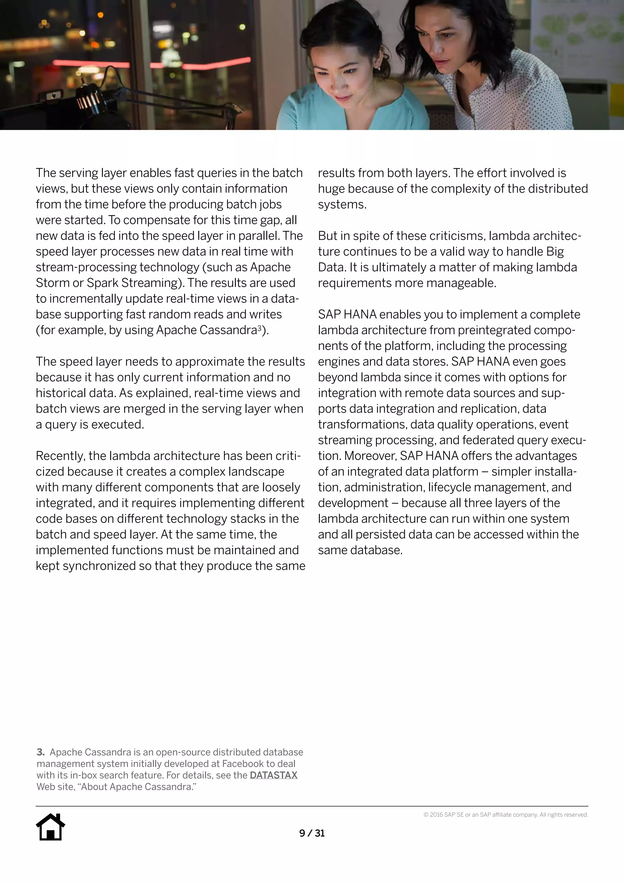 9 / 31
© 2016 SAP SE or an SAP affiliate company. All rights reserved.
results from both layers. The effort involved is
huge because of the complexity of the distributed
systems.
But in spite of these criticisms, lambda architec-
ture continues to be a valid way to handle Big
Data. It is ultimately a matter of making lambda
requirements more manageable.
SAP HANA enables you to implement a complete
lambda architecture from preintegrated compo-
nents of the platform, including the processing
engines and data stores. SAP HANA even goes
beyond lambda since it comes with options for
integration with remote data sources and sup-
ports data integration and replication, data
transformations, data quality operations, event
streaming processing, and federated query execu-
tion. Moreover, SAP HANA offers the advantages
of an integrated data platform – simpler installa-
tion, administration, lifecycle management, and
development – because all three layers of the
lambda architecture can run within one system
and all persisted data can be accessed within the
same database.
The serving layer enables fast queries in the batch
views, but these views only contain information
from the time before the producing batch jobs
were started.To compensate for this time gap, all
new data is fed into the speed layer in parallel.The
speed layer processes new data in real time with
stream-processing technology (such as Apache
Storm or Spark Streaming).The results are used
to incrementally update real-time views in a data-
base supporting fast random reads and writes
(for example, by using Apache Cassandra3).
The speed layer needs to approximate the results
because it has only current information and no
historical data. As explained, real-time views and
batch views are merged in the serving layer when
a query is executed.
Recently, the lambda architecture has been criti-
cized because it creates a complex landscape
with many different components that are loosely
integrated, and it requires implementing different
code bases on different technology stacks in the
batch and speed layer. At the same time, the
implemented functions must be maintained and
kept synchronized so that they produce the same
3.	 Apache Cassandra is an open-source distributed database
management system initially developed at Facebook to deal
with its in-box search feature. For details, see the DATASTAX
Web site,“About Apache Cassandra.”
 