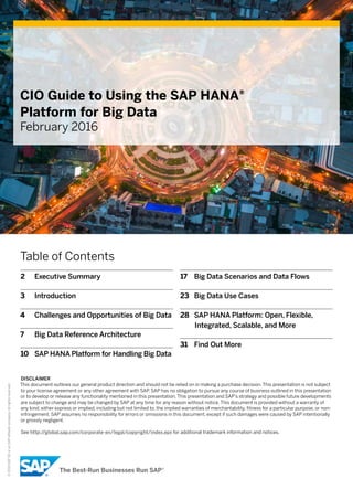 ©2016SAPSEoranSAPaffiliatecompany.Allrightsreserved.
CIO Guide to Using the SAP HANA®
Platform for Big Data
February 2016
Table of Contents
2	 Executive Summary
3	 Introduction
4	 Challenges and Opportunities of Big Data
7	 Big Data Reference Architecture
10	 SAP HANA Platform for Handling Big Data
17	 Big Data Scenarios and Data Flows
23	 Big Data Use Cases
28	 SAP HANA Platform: Open, Flexible,
Integrated, Scalable, and More
31	 Find Out More
DISCLAIMER
This document outlines our general product direction and should not be relied on in making a purchase decision. This presentation is not subject
to your license agreement or any other agreement with SAP. SAP has no obligation to pursue any course of business outlined in this presentation
or to develop or release any functionality mentioned in this presentation. This presentation and SAP’s strategy and possible future developments
are subject to change and may be changed by SAP at any time for any reason without notice. This document is provided without a warranty of
any kind, either express or implied, including but not limited to, the implied warranties of merchantability, fitness for a particular purpose, or non-
infringement. SAP assumes no responsibility for errors or omissions in this document, except if such damages were caused by SAP intentionally
or grossly negligent.
See http://global.sap.com/corporate-en/legal/copyright/index.epx for additional trademark information and notices.
 