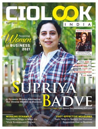 April 2021
I N D I A
Working Dynamics
Innovative Ways to Make the
Work Environment Vibrant
Cost-effective Measures
Basic Ways to Reduce the Customer
Acquisition Cost in Business
Inspiring
Women
2021
Supriya
Badve
This of
mix
and
willingness
passion me
made
the businesswoman
I now
am
“
“
Executive Director, Badve Engineering Pvt. Ltd
A Dynamic Woman Leveraging
Her Diverse Skillset in Business
 