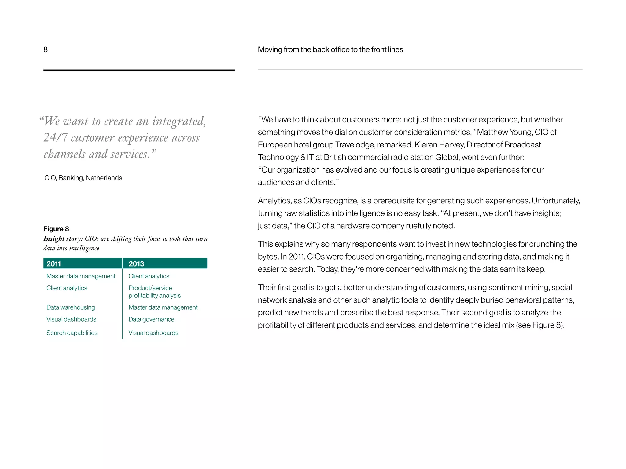 8 Moving from the back office to the front lines 
“We want to create an integrated, 
24/7 customer experience across 
channels and services.” 
CIO, Banking, Netherlands 
“We have to think about customers more: not just the customer experience, but whether 
something moves the dial on customer consideration metrics,” Matthew Young, CIO of 
European hotel group Travelodge, remarked. Kieran Harvey, Director of Broadcast 
Technology & IT at British commercial radio station Global, went even further: 
“Our organization has evolved and our focus is creating unique experiences for our 
audiences and clients.” 
Analytics, as CIOs recognize, is a prerequisite for generating such experiences. Unfortunately, 
turning raw statistics into intelligence is no easy task. “At present, we don’t have insights; 
just data,” the CIO of a hardware company ruefully noted. 
This explains why so many respondents want to invest in new technologies for crunching the 
bytes. In 2011, CIOs were focused on organizing, managing and storing data, and making it 
easier to search. Today, they’re more concerned with making the data earn its keep. 
Their first goal is to get a better understanding of customers, using sentiment mining, social 
network analysis and other such analytic tools to identify deeply buried behavioral patterns, 
predict new trends and prescribe the best response. Their second goal is to analyze the 
profitability of different products and services, and determine the ideal mix (see Figure 8). 
Figure 8 
Insight story: CIOs are shifting their focus to tools that turn 
data into intelligence 
2011 2013 
Master data management Client analytics 
Client analytics Product/service 
profitability analysis 
Data warehousing Master data management 
Visual dashboards Data governance 
Search capabilities Visual dashboards 
 