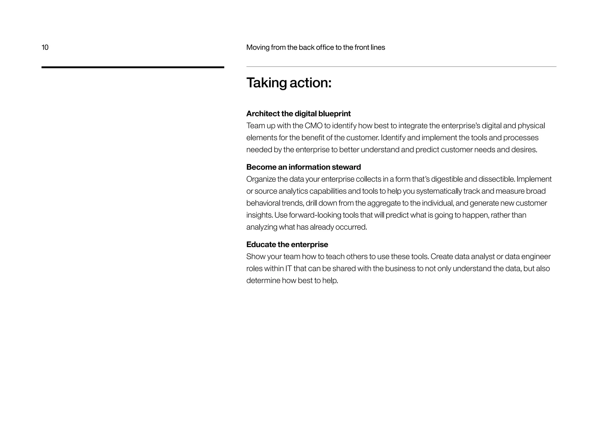 10 Moving from the back office to the front lines 
Taking action: 
Architect the digital blueprint 
Team up with the CMO to identify how best to integrate the enterprise’s digital and physical 
elements for the benefit of the customer. Identify and implement the tools and processes 
needed by the enterprise to better understand and predict customer needs and desires. 
Become an information steward 
Organize the data your enterprise collects in a form that’s digestible and dissectible. Implement 
or source analytics capabilities and tools to help you systematically track and measure broad 
behavioral trends, drill down from the aggregate to the individual, and generate new customer 
insights. Use forward-looking tools that will predict what is going to happen, rather than 
analyzing what has already occurred. 
Educate the enterprise 
Show your team how to teach others to use these tools. Create data analyst or data engineer 
roles within IT that can be shared with the business to not only understand the data, but also 
determine how best to help. 
 