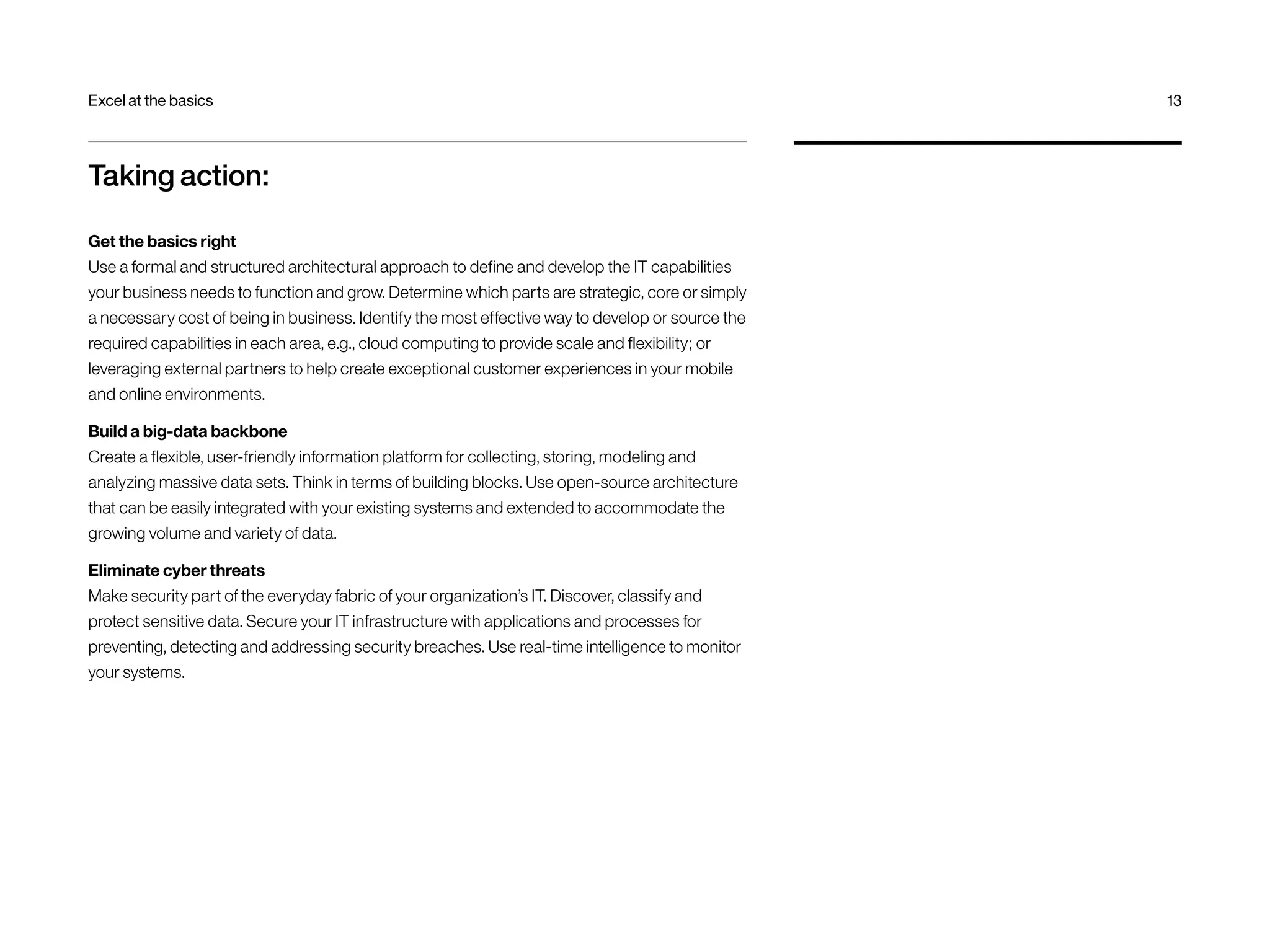 Excel at the basics 13 
Taking action: 
Get the basics right 
Use a formal and structured architectural approach to define and develop the IT capabilities 
your business needs to function and grow. Determine which parts are strategic, core or simply 
a necessary cost of being in business. Identify the most effective way to develop or source the 
required capabilities in each area, e.g., cloud computing to provide scale and flexibility; or 
leveraging external partners to help create exceptional customer experiences in your mobile 
and online environments. 
Build a big-data backbone 
Create a flexible, user-friendly information platform for collecting, storing, modeling and 
analyzing massive data sets. Think in terms of building blocks. Use open-source architecture 
that can be easily integrated with your existing systems and extended to accommodate the 
growing volume and variety of data. 
Eliminate cyber threats 
Make security part of the everyday fabric of your organization’s IT. Discover, classify and 
protect sensitive data. Secure your IT infrastructure with applications and processes for 
preventing, detecting and addressing security breaches. Use real-time intelligence to monitor 
your systems. 
 