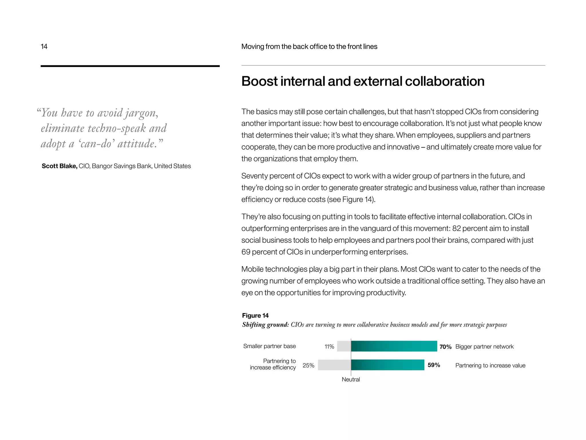 Boost internal and external collaboration 
The basics may still pose certain challenges, but that hasn’t stopped CIOs from considering 
another important issue: how best to encourage collaboration. It’s not just what people know 
that determines their value; it’s what they share. When employees, suppliers and partners 
cooperate, they can be more productive and innovative – and ultimately create more value for 
the organizations that employ them. 
Seventy percent of CIOs expect to work with a wider group of partners in the future, and 
they’re doing so in order to generate greater strategic and business value, rather than increase 
efficiency or reduce costs (see Figure 14). 
They’re also focusing on putting in tools to facilitate effective internal collaboration. CIOs in 
outperforming enterprises are in the vanguard of this movement: 82 percent aim to install 
social business tools to help employees and partners pool their brains, compared with just 
69 percent of CIOs in underperforming enterprises. 
Mobile technologies play a big part in their plans. Most CIOs want to cater to the needs of the 
growing number of employees who work outside a traditional office setting. They also have an 
eye on the opportunities for improving productivity. 
Figure 14 
Shifting ground: CIOs are turning to more collaborative business models and for more strategic purposes 
“You have to avoid jargon, 
eliminate techno-speak and 
adopt a ‘can-do’ attitude.” 
Scott Blake, CIO, Bangor Savings Bank, United States 
Smaller partner base 
25% 
Neutral 
Bigger partner network 
Partnering to increase value 
11% 
Partnering to 
increase efficiency 
70% 
59% 
14 Moving from the back office to the front lines 
 