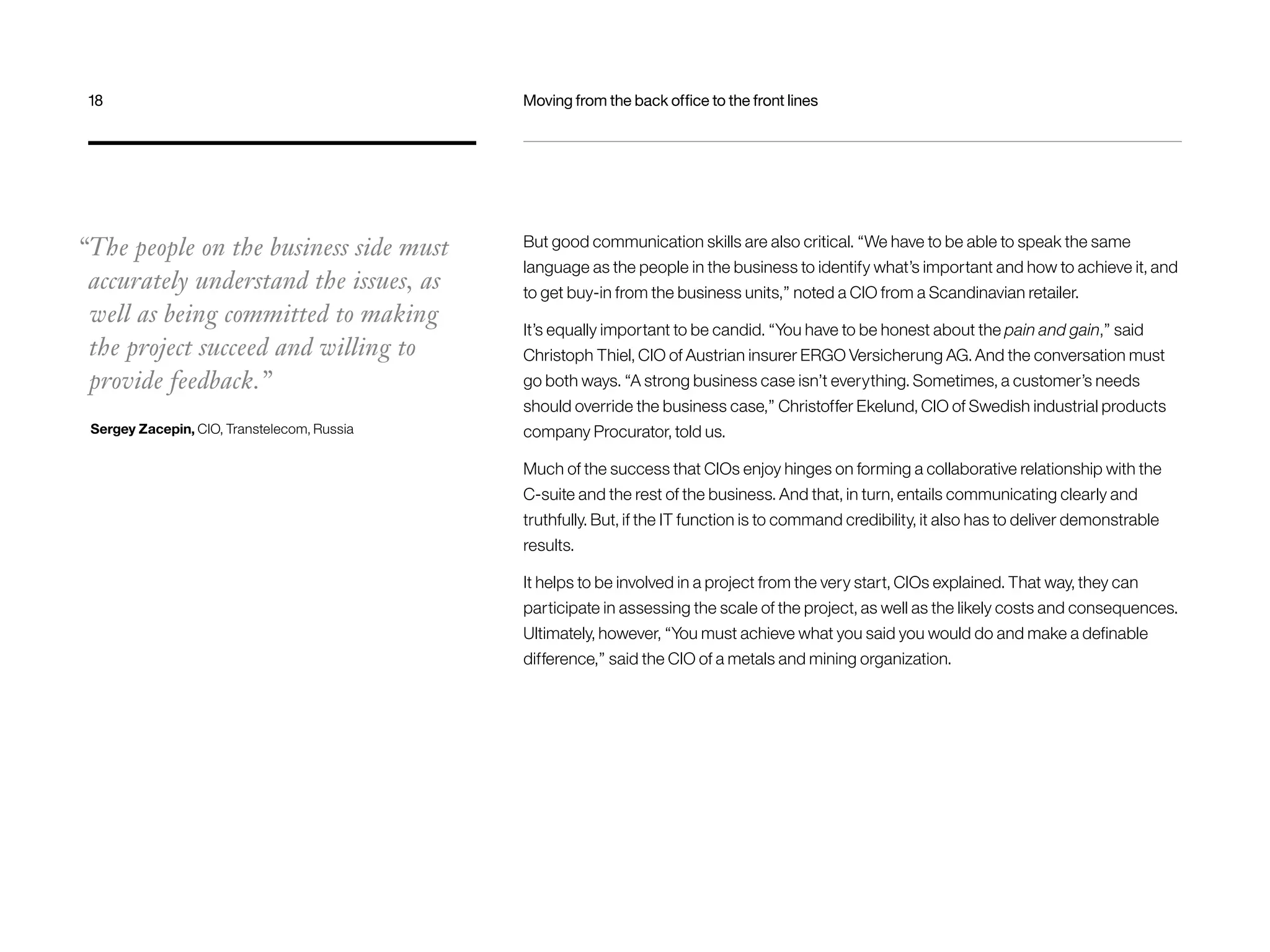 18 Moving from the back office to the front lines 
But good communication skills are also critical. “We have to be able to speak the same 
language as the people in the business to identify what’s important and how to achieve it, and 
to get buy-in from the business units,” noted a CIO from a Scandinavian retailer. 
It’s equally important to be candid. “You have to be honest about the pain and gain,” said 
Christoph Thiel, CIO of Austrian insurer ERGO Versicherung AG. And the conversation must 
go both ways. “A strong business case isn’t everything. Sometimes, a customer’s needs 
should override the business case,” Christoffer Ekelund, CIO of Swedish industrial products 
company Procurator, told us. 
Much of the success that CIOs enjoy hinges on forming a collaborative relationship with the 
C-suite and the rest of the business. And that, in turn, entails communicating clearly and 
truthfully. But, if the IT function is to command credibility, it also has to deliver demonstrable 
results. 
It helps to be involved in a project from the very start, CIOs explained. That way, they can 
participate in assessing the scale of the project, as well as the likely costs and consequences. 
Ultimately, however, “You must achieve what you said you would do and make a definable 
difference,” said the CIO of a metals and mining organization. 
“The people on the business side must 
accurately understand the issues, as 
well as being committed to making 
the project succeed and willing to 
provide feedback.” 
Sergey Zacepin, CIO, Transtelecom, Russia 
 