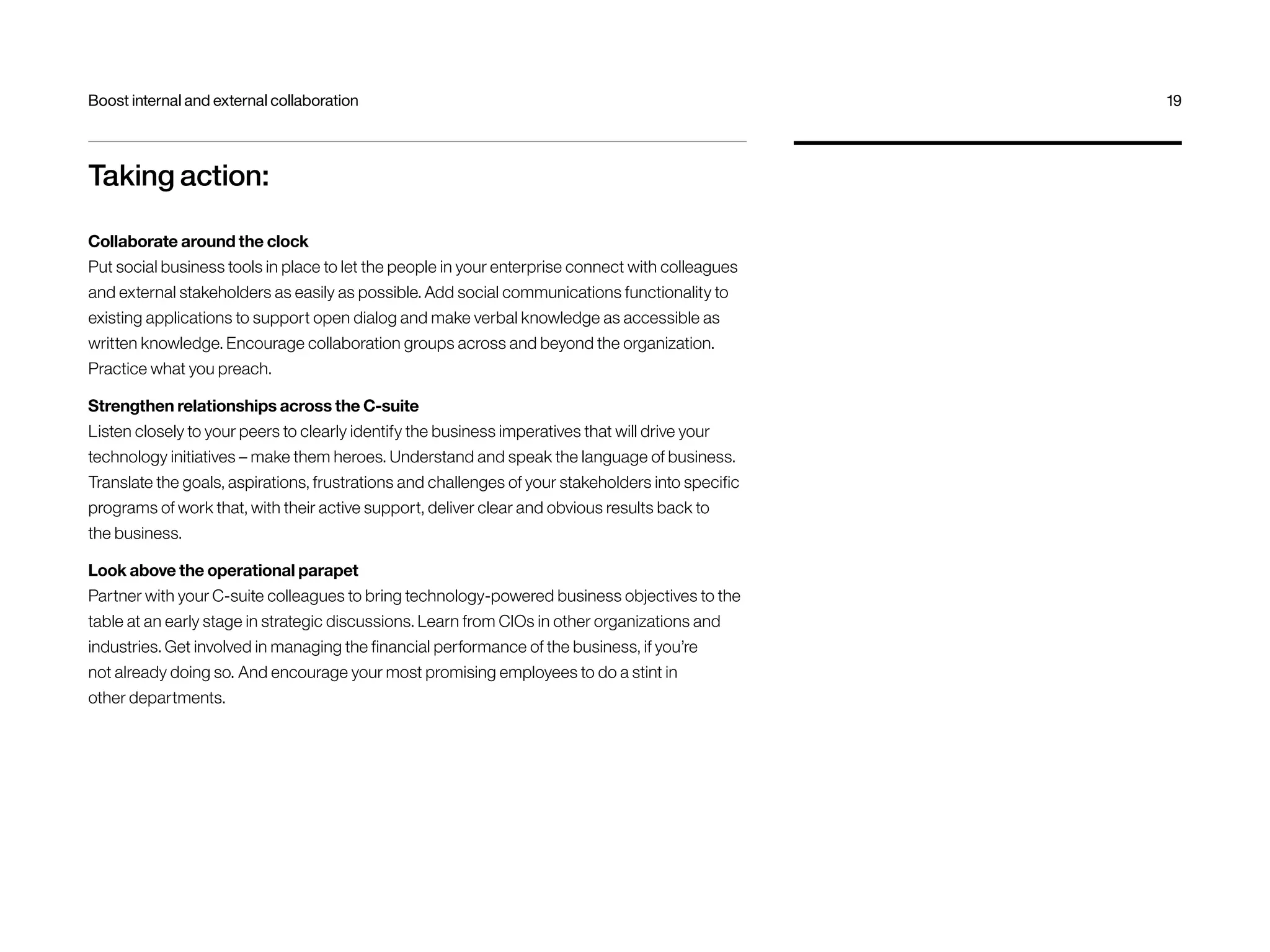 Boost internal and external collaboration 19 
Taking action: 
Collaborate around the clock 
Put social business tools in place to let the people in your enterprise connect with colleagues 
and external stakeholders as easily as possible. Add social communications functionality to 
existing applications to support open dialog and make verbal knowledge as accessible as 
written knowledge. Encourage collaboration groups across and beyond the organization. 
Practice what you preach. 
Strengthen relationships across the C-suite 
Listen closely to your peers to clearly identify the business imperatives that will drive your 
technology initiatives – make them heroes. Understand and speak the language of business. 
Translate the goals, aspirations, frustrations and challenges of your stakeholders into specific 
programs of work that, with their active support, deliver clear and obvious results back to 
the business. 
Look above the operational parapet 
Partner with your C-suite colleagues to bring technology-powered business objectives to the 
table at an early stage in strategic discussions. Learn from CIOs in other organizations and 
industries. Get involved in managing the financial performance of the business, if you’re 
not already doing so. And encourage your most promising employees to do a stint in 
other departments. 
 