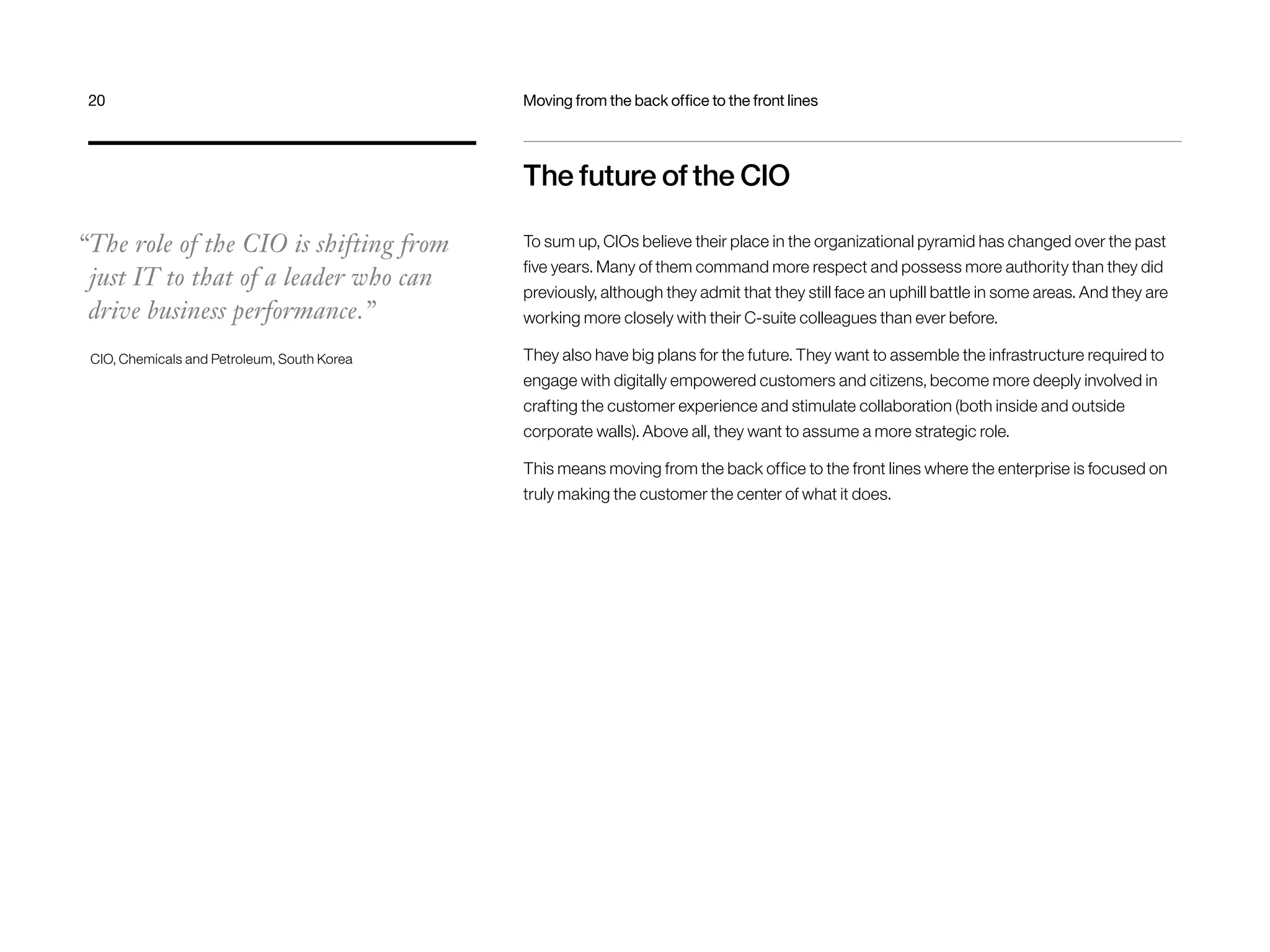 20 Moving from the back office to the front lines 
The future of the CIO 
To sum up, CIOs believe their place in the organizational pyramid has changed over the past 
five years. Many of them command more respect and possess more authority than they did 
previously, although they admit that they still face an uphill battle in some areas. And they are 
working more closely with their C-suite colleagues than ever before. 
They also have big plans for the future. They want to assemble the infrastructure required to 
engage with digitally empowered customers and citizens, become more deeply involved in 
crafting the customer experience and stimulate collaboration (both inside and outside 
corporate walls). Above all, they want to assume a more strategic role. 
This means moving from the back office to the front lines where the enterprise is focused on 
truly making the customer the center of what it does. 
“The role of the CIO is shifting from 
just IT to that of a leader who can 
drive business performance.” 
CIO, Chemicals and Petroleum, South Korea 
 