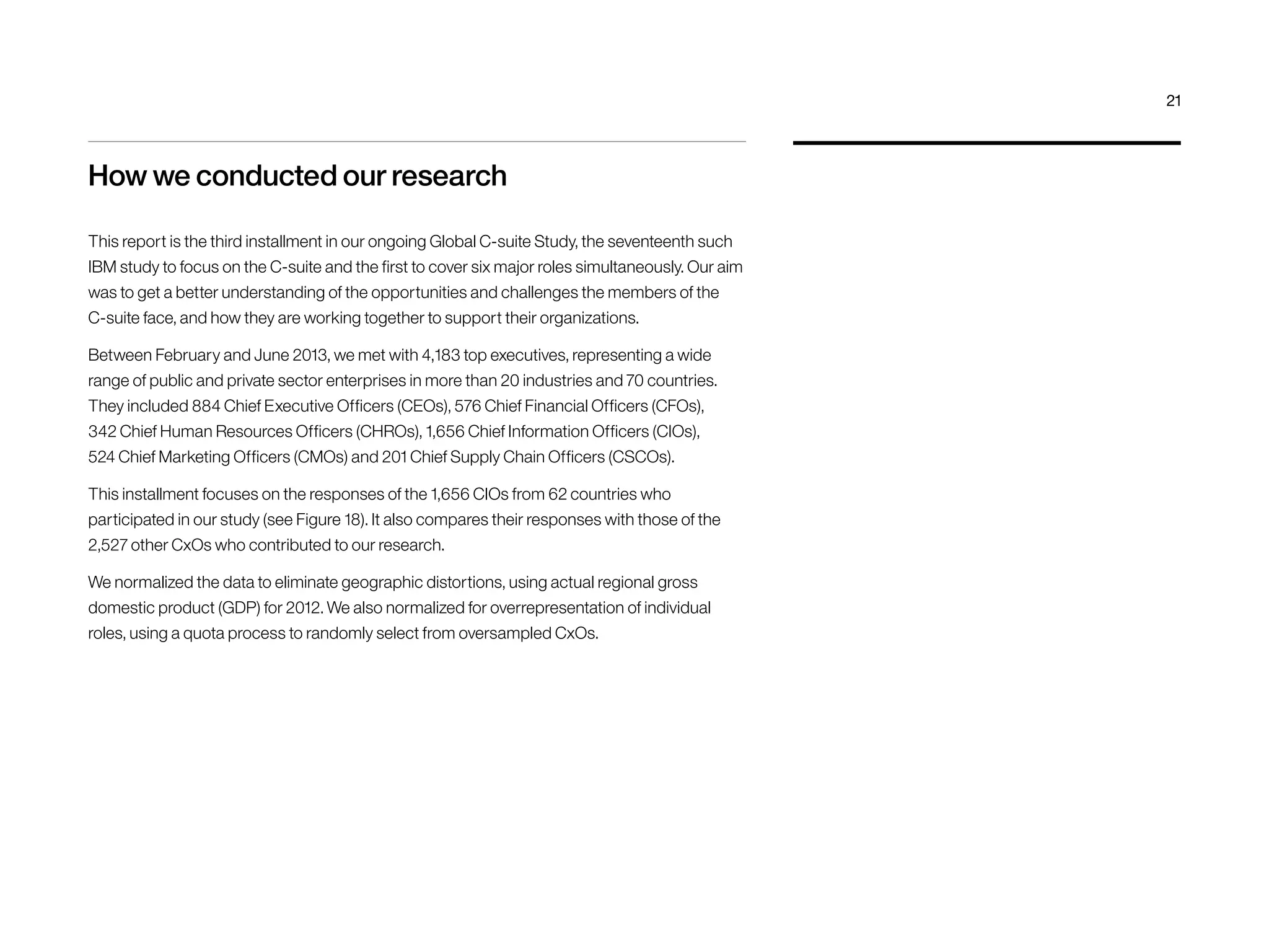 How we conducted our research 
This report is the third installment in our ongoing Global C-suite Study, the seventeenth such 
IBM study to focus on the C-suite and the first to cover six major roles simultaneously. Our aim 
was to get a better understanding of the opportunities and challenges the members of the 
C-suite face, and how they are working together to support their organizations. 
Between February and June 2013, we met with 4,183 top executives, representing a wide 
range of public and private sector enterprises in more than 20 industries and 70 countries. 
They included 884 Chief Executive Officers (CEOs), 576 Chief Financial Officers (CFOs), 
342 Chief Human Resources Officers (CHROs), 1,656 Chief Information Officers (CIOs), 
524 Chief Marketing Officers (CMOs) and 201 Chief Supply Chain Officers (CSCOs). 
This installment focuses on the responses of the 1,656 CIOs from 62 countries who 
participated in our study (see Figure 18). It also compares their responses with those of the 
2,527 other CxOs who contributed to our research. 
We normalized the data to eliminate geographic distortions, using actual regional gross 
domestic product (GDP) for 2012. We also normalized for overrepresentation of individual 
roles, using a quota process to randomly select from oversampled CxOs. 
21 
 