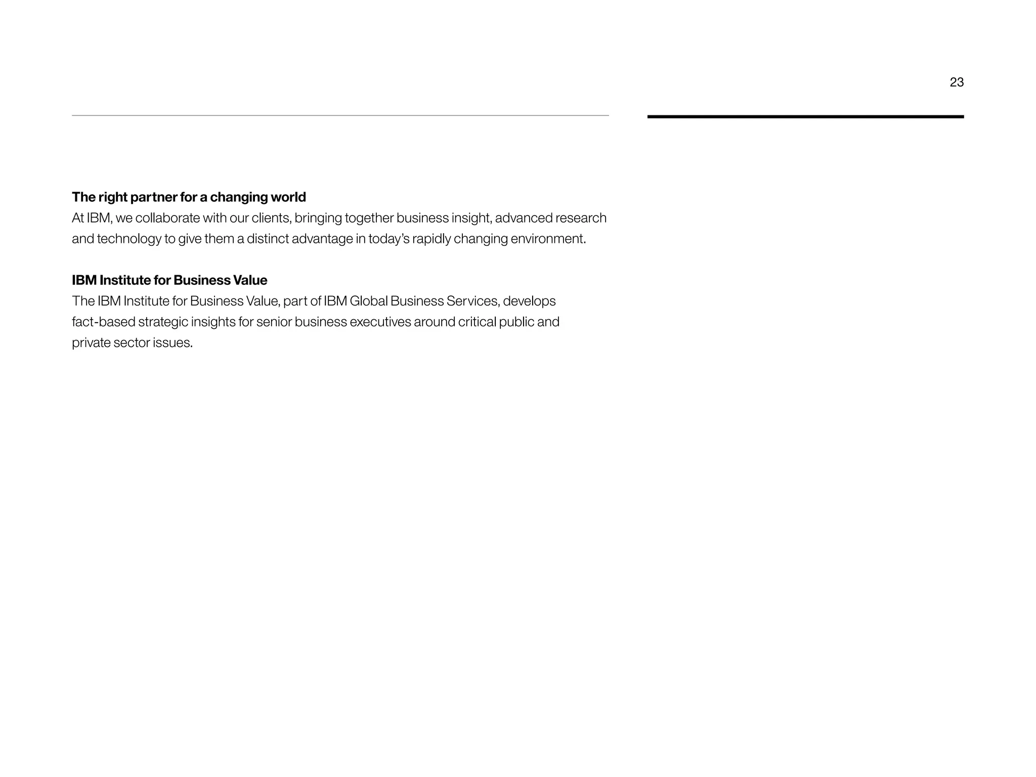 The right partner for a changing world 
At IBM, we collaborate with our clients, bringing together business insight, advanced research 
and technology to give them a distinct advantage in today’s rapidly changing environment. 
IBM Institute for Business Value 
The IBM Institute for Business Value, part of IBM Global Business Services, develops 
fact-based strategic insights for senior business executives around critical public and 
private sector issues. 
23 
 