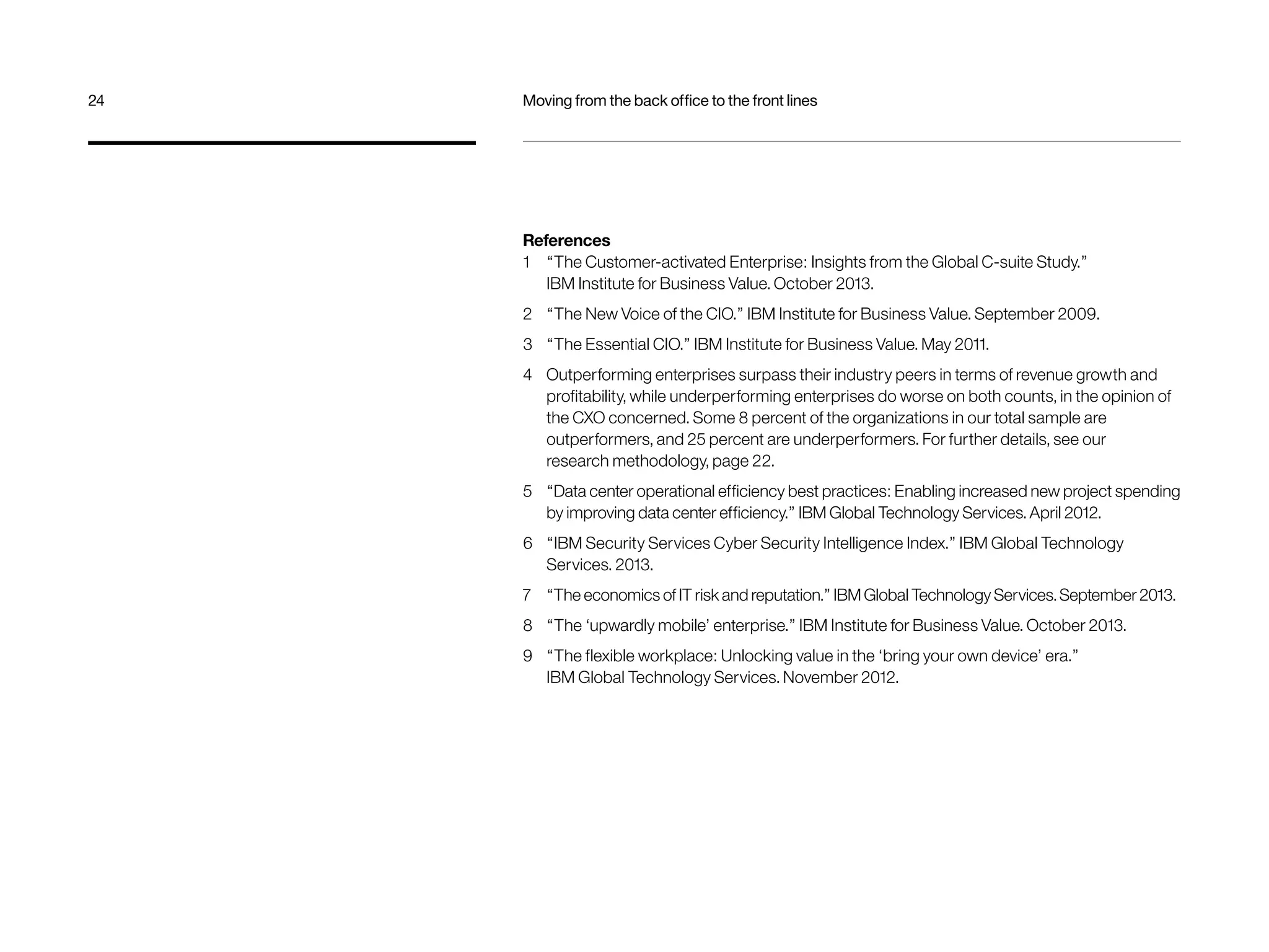 24 Moving from the back office to the front lines 
References 
1 “The Customer-activated Enterprise: Insights from the Global C-suite Study.” 
IBM Institute for Business Value. October 2013. 
2 “The New Voice of the CIO.” IBM Institute for Business Value. September 2009. 
3 “The Essential CIO.” IBM Institute for Business Value. May 2011. 
4 Outperforming enterprises surpass their industry peers in terms of revenue growth and 
profitability, while underperforming enterprises do worse on both counts, in the opinion of 
the CXO concerned. Some 8 percent of the organizations in our total sample are 
outperformers, and 25 percent are underperformers. For further details, see our 
research methodology, page 22. 
5 “Data center operational efficiency best practices: Enabling increased new project spending 
by improving data center efficiency.” IBM Global Technology Services. April 2012. 
6 “IBM Security Services Cyber Security Intelligence Index.” IBM Global Technology 
Services. 2013. 
7 “The economics of IT risk and reputation.” IBM Global Technology Services. September 2013. 
8 “The ‘upwardly mobile’ enterprise.” IBM Institute for Business Value. October 2013. 
9 “The flexible workplace: Unlocking value in the ‘bring your own device’ era.” 
IBM Global Technology Services. November 2012. 
 
