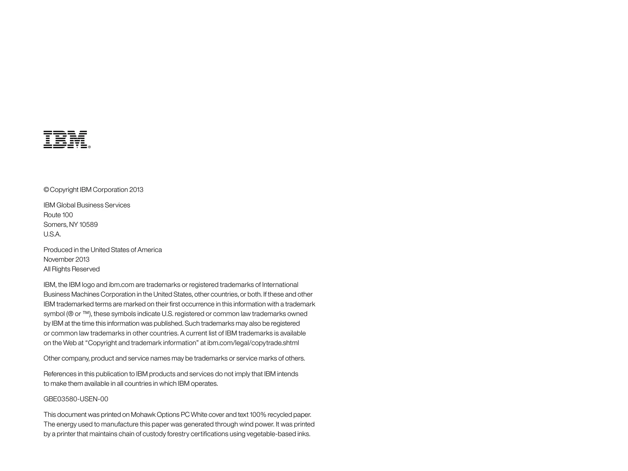 © Copyright IBM Corporation 2013 
IBM Global Business Services 
Route 100 
Somers, NY 10589 
U.S.A. 
Produced in the United States of America 
November 2013 
All Rights Reserved 
IBM, the IBM logo and ibm.com are trademarks or registered trademarks of International 
Business Machines Corporation in the United States, other countries, or both. If these and other 
IBM trademarked terms are marked on their first occurrence in this information with a trademark 
symbol (® or ™), these symbols indicate U.S. registered or common law trademarks owned 
by IBM at the time this information was published. Such trademarks may also be registered 
or common law trademarks in other countries. A current list of IBM trademarks is available 
on the Web at “Copyright and trademark information” at ibm.com/legal/copytrade.shtml 
Other company, product and service names may be trademarks or service marks of others. 
References in this publication to IBM products and services do not imply that IBM intends 
to make them available in all countries in which IBM operates. 
GBE03580‑USEN‑00 
This document was printed on Mohawk Options PC White cover and text 100% recycled paper. 
The energy used to manufacture this paper was generated through wind power. It was printed 
by a printer that maintains chain of custody forestry certifications using vegetable-based inks. 
 