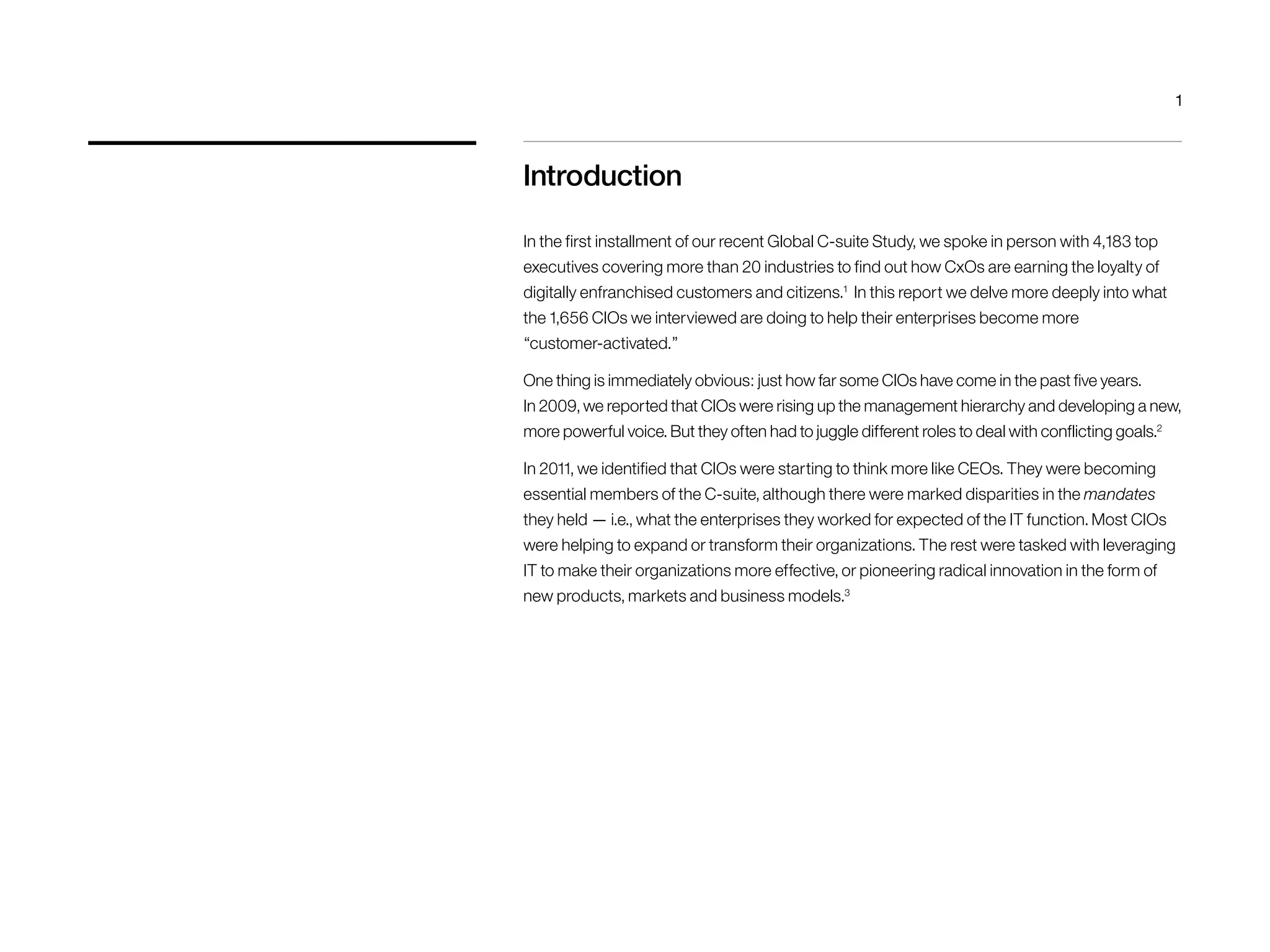Introduction 
1 
In the first installment of our recent Global C-suite Study, we spoke in person with 4,183 top 
executives covering more than 20 industries to find out how CxOs are earning the loyalty of 
digitally enfranchised customers and citizens.1 In this report we delve more deeply into what 
the 1,656 CIOs we interviewed are doing to help their enterprises become more 
“customer-activated.” 
One thing is immediately obvious: just how far some CIOs have come in the past five years. 
In 2009, we reported that CIOs were rising up the management hierarchy and developing a new, 
more powerful voice. But they often had to juggle different roles to deal with conflicting goals.2 
In 2011, we identified that CIOs were starting to think more like CEOs. They were becoming 
essential members of the C-suite, although there were marked disparities in the mandates 
they held — i.e., what the enterprises they worked for expected of the IT function. Most CIOs 
were helping to expand or transform their organizations. The rest were tasked with leveraging 
IT to make their organizations more effective, or pioneering radical innovation in the form of 
new products, markets and business models.3 
 