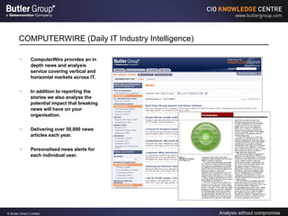 COMPUTERWIRE (Daily IT Industry Intelligence) ComputerWire provides an in depth news and analysis service covering vertical and horizontal markets across IT.  In addition to reporting the stories we also analyse the potential impact that breaking news will have on your organisation. Delivering over 50,000 news articles each year. Personalised news alerts for each individual user. 