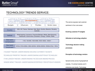 TECHNOLOGY TRENDS SERVICE: The service exposes real customer sentiment in four core areas: Evolving customer IT budgets  Attitudes to technology adoption  Technology decision making processes  Perception of technology vendors  Spread evenly across 8 geographical markets, 10 vertical markets and 5 enterprise size bands, Technology Trends data allows you to compare enterprise spending plans and align budgets and strategies accordingly 