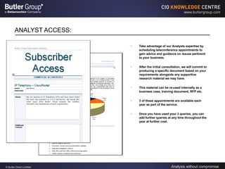ANALYST ACCESS: Take advantage of our Analysts expertise by scheduling teleconference appointments to gain advice and guidance on issues pertinent to your business. After the initial consultation, we will commit to producing a specific document based on your requirements alongside any supportive research material we may have. This material can be re-used internally as a business case, training document, RFP etc. 3 of these appointments are available each year as part of the service. Once you have used your 3 queries, you can add further queries at any time throughout the year at further cost. 