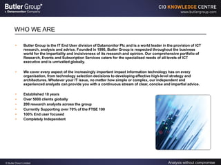 WHO WE ARE Butler Group is the IT End User division of Datamonitor Plc and is a world leader in the provision of ICT research, analysis and advice. Founded in 1990, Butler Group is respected throughout the business world for the impartiality and incisiveness of its research and opinion. Our comprehensive portfolio of Research, Events and Subscription Services caters for the specialised needs of all levels of ICT executive and is unrivalled globally.  We cover every aspect of the increasingly important impact information technology has on every organisation, from technology selection decisions to developing effective high-level strategy and architectures. Whatever your IT issue, no matter how simple or complex, our independent and experienced analysts can provide you with a continuous stream of clear, concise and impartial advice. Established 18 years Over 5000 clients globally 200 research analysts across the group Currently Supporting over 70% of the FTSE 100 100% End user focused Completely Independent   