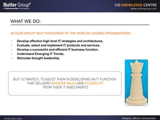 WHAT WE DO: BUTLER GROUP HELP THOUSANDS OF THE WORLDS LEADING ORGANISATIONS: Develop effective high level IT strategies and architectures. Evaluate, select and implement IT products and services. Develop a successful and efficient IT business function. Understand Emerging IT Trends. Stimulate thought leadership. 