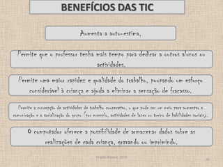 Virgílio Ribeiro, 201010BENEFÍCIOS DAS TICAumenta a auto-estima, Permite que o professor tenha mais tempo para dedicar a outros alunos ou actividades.Permite uma maior rapidez e qualidade do trabalho, poupando um esforço considerável à criança e ajuda a eliminar a sensação de fracasso.Permite a concepção de actividades de trabalho cooperativo, o que pode ser um meio para aumentar a comunicação e a socialização do grupo (por exemplo, actividades de lazer ou treino de habilidades sociais).O computador oferece a possibilidade de armazenar dados sobre as realizações de cada criança, gravando ou imprimindo.