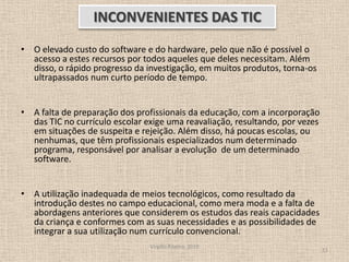 O elevado custo do software e do hardware, pelo que não é possível o acesso a estes recursos por todos aqueles que deles necessitam. Além disso, o rápido progresso da investigação, em muitos produtos, torna-os ultrapassados num curto período de tempo. A falta de preparação dos profissionais da educação, com a incorporação das TIC no currículo escolar exige uma reavaliação, resultando, por vezes em situações de suspeita e rejeição. Além disso, há poucas escolas, ou nenhumas, que têm profissionais especializados num determinado programa, responsável por analisar a evolução  de um determinado software. A utilização inadequada de meios tecnológicos, como resultado da introdução destes no campo educacional, como mera moda e a falta de abordagens anteriores que considerem os estudos das reais capacidades da criança e conformes com as suas necessidades e as possibilidades de integrar a sua utilização num currículo convencional.Virgílio Ribeiro, 201011INCONVENIENTES DAS TIC