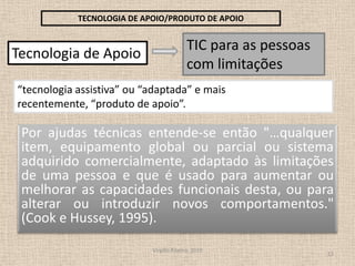 Virgílio Ribeiro, 201012TECNOLOGIA DE APOIO/PRODUTO DE APOIOTIC para as pessoas com limitações Tecnologia de Apoio “tecnologia assistiva” ou “adaptada” e mais recentemente, “produto de apoio”. Por ajudas técnicas entende-se então "…qualquer item, equipamento global ou parcial ou sistema adquirido comercialmente, adaptado às limitações de uma pessoa e que é usado para aumentar ou melhorar as capacidades funcionais desta, ou para alterar ou introduzir novos comportamentos." (Cook e Hussey, 1995).
