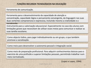 Virgílio Ribeiro, 201013FUNÇÕES RECURSOS TECNOLÓGICOS NA EDUCAÇÃO Ferramenta de comunicação. Ferramenta para o desenvolvimento da capacidade de atenção e concentração, capacidade lógica e pensamento convergente, da linguagem nas suas duas vertentes compreensiva e expressiva, incluindo mesmo a criatividade e a socialização.Instrumento para a valorização educacional. Especialmente no caso dos alunos com limitações graves que necessitam de utilizar esses meios para comunicar e realizar as suas tarefas escolares.Como objecto lúdico, para jogar individualmente ou em grupo, o que também promove a socialização.Como meio para desenvolver a autonomia pessoal e integração social. Como meio de preparação profissional. Para adquirir conhecimentos básicos para o exercício de uma profissão e superar limitações pessoais, permitindo trabalhar num meio normalizado. (Lopez e Lopez, 1994) 