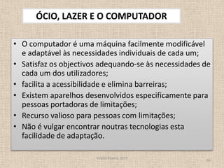 O computador é uma máquina facilmente modificável e adaptável às necessidades individuais de cada um;Satisfaz os objectivos adequando-se às necessidades de cada um dos utilizadores;facilita a acessibilidade e elimina barreiras;Existem aparelhos desenvolvidos especificamente para pessoas portadoras de limitações;Recurso valioso para pessoas com limitações; Não é vulgar encontrar noutras tecnologias esta facilidade de adaptação.Virgílio Ribeiro, 201014ÓCIO, LAZER E O COMPUTADOR